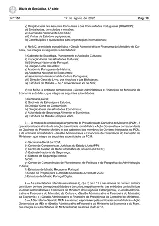 N.º 156 12 de agosto de 2022 Pág. 19
Diário da República, 1.ª série
v) Direção-Geral dos Assuntos Consulares e das Comunidades Portuguesas (DGACCP);
vi) Embaixadas, consulados e missões;
vii) Comissão Nacional da UNESCO;
viii) Visitas de Estado e equiparadas;
ix) Contribuições e quotizações para organizações internacionais;
c) No MC, a entidade contabilística «Gestão Administrativa e Financeira do Ministério da Cul-
tura», que integra as seguintes subentidades:
i) Gabinete de Estratégia, Planeamento e Avaliação Culturais;
ii) Inspeção-Geral das Atividades Culturais;
iii) Biblioteca Nacional de Portugal;
iv) Direção-Geral das Artes;
v) Academia Portuguesa de História;
vi) Academia Nacional de Belas Artes;
vii) Academia Internacional de Cultura Portuguesa;
viii) Direção-Geral do Livro, dos Arquivos e das Bibliotecas;
ix) Estrutura de Missão — 50.º aniversário do 25 de Abril;
d) No MEM, a entidade contabilística «Gestão Administrativa e Financeira do Ministério da
Economia e do Mar», que integra as seguintes subentidades:
i) Secretaria-Geral;
ii) Gabinete de Estratégia e Estudos;
iii) Direção-Geral do Consumidor;
iv) Direção-Geral das Atividades Económicas;
v) Autoridade de Segurança Alimentar e Económica;
vi) Estrutura de Missão Compete 2020.
3 — O modelo de consolidação orçamental da Presidência do Conselho de Ministros (PCM), é
operacionalizado através da criação da entidade contabilística «Ação Governativa» correspondente
ao Gabinete do Primeiro-Ministro e aos gabinetes dos membros do Governo integrados na PCM,
e da entidade contabilística «Gestão Administrativa e Financeira da Presidência do Conselho de
Ministros», que integra as seguintes subentidades da PCM:
a) Secretaria-Geral da PCM;
b) Centro de Competências Jurídicas do Estado (JurisAPP);
c) Centro de Gestão da Rede Informática do Governo (CEGER);
d) Gabinete Nacional de Segurança;
e) Sistema de Segurança Interna;
f) CIG;
g) Centro de Competências de Planeamento, de Políticas e de Prospetiva da Administração
Publica;
h) Estrutura de Missão Recuperar Portugal;
i) Grupo de Projeto para a Jornada Mundial da Juventude 2023;
j) Estrutura de Missão Portugal Digital.
4 — As subentidades referidas nas alíneas b), c) e d) do n.º 2 e nas alíneas do número anterior
constituem centros de responsabilidades e de custos, respetivamente, das entidades contabilísticas
«Gestão Administrativa e Financeira do Ministério dos Negócios Estrangeiros», «Gestão Adminis-
trativa e Financeira do Ministério da Cultura», «Gestão Administrativa e Financeira do Ministério
da Economia» e «Gestão Administrativa e Financeira da Presidência do Conselho de Ministros».
5 — A Secretaria-Geral do MEM é o serviço responsável pelas entidades contabilísticas «Ação
Governativa do ME» e «Gestão Administrativa e Financeira do Ministério da Economia e do Mar»,
que integra as subentidades do MEM referidas na alínea d) do n.º 2.
 