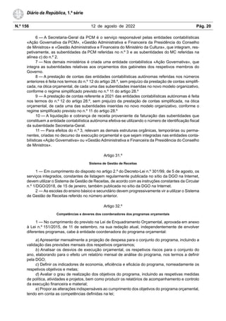 N.º 156 12 de agosto de 2022 Pág. 20
Diário da República, 1.ª série
6 — A Secretaria-Geral da PCM é o serviço responsável pelas entidades contabilísticas
«Ação Governativa da PCM», «Gestão Administrativa e Financeira da Presidência do Conselho
de Ministros» e «Gestão Administrativa e Financeira do Ministério da Cultura», que integram, res-
petivamente, as subentidades da PCM referidas no n.º 3 e as subentidades do MC referidas na
alínea c) do n.º 2.
7 — Nos demais ministérios é criada uma entidade contabilística «Ação Governativa», que
integra as subentidades relativas aos orçamentos dos gabinetes dos respetivos membros do
Governo.
8 — A prestação de contas das entidades contabilísticas autónomas referidas nos números
anteriores é feita nos termos do n.º 12 do artigo 28.º, sem prejuízo da prestação de contas simplifi-
cada, na ótica orçamental, de cada uma das subentidades inseridas no novo modelo organizativo,
conforme o regime simplificado previsto no n.º 11 do artigo 28.º
9 — A prestação de contas referente a 2021 das entidades contabilísticas autónomas é feita
nos termos do n.º 12 do artigo 28.º, sem prejuízo da prestação de contas simplificada, na ótica
orçamental, de cada uma das subentidades inseridas no novo modelo organizativo, conforme o
regime simplificado previsto no n.º 11 do artigo 28.º
10 — A liquidação e cobrança de receita proveniente da faturação das subentidades que
constituem a entidade contabilística autónoma efetiva-se utilizando o número de identificação fiscal
da subentidade Secretaria-Geral.
11 — Para efeitos do n.º 3, relevam as demais estruturas orgânicas, temporárias ou perma-
nentes, criadas no decurso da execução orçamental e que sejam integradas nas entidades conta-
bilísticas «Ação Governativa» ou «Gestão Administrativa e Financeira da Presidência do Conselho
de Ministros».
Artigo 31.º
Sistema de Gestão de Receitas
1 — Em cumprimento do disposto no artigo 2.º do Decreto-Lei n.º 301/99, de 5 de agosto, os
serviços integrados, constantes de listagem regularmente publicada no sítio da DGO na Internet,
devem utilizar o Sistema de Gestão de Receitas, de acordo com as instruções constantes da Circular
n.º 1/DGO/2018, de 15 de janeiro, também publicada no sítio da DGO na Internet.
2 — As escolas do ensino básico e secundário devem progressivamente vir a utilizar o Sistema
de Gestão de Receitas referido no número anterior.
Artigo 32.º
Competências e deveres dos coordenadores dos programas orçamentais
1 — No cumprimento do previsto na Lei de Enquadramento Orçamental, aprovada em anexo
à Lei n.º 151/2015, de 11 de setembro, na sua redação atual, independentemente de envolver
diferentes programas, cabe à entidade coordenadora do programa orçamental:
a) Apresentar mensalmente a projeção de despesa para o conjunto do programa, incluindo a
validação das previsões mensais dos respetivos organismos;
b) Analisar os desvios de execução orçamental, os respetivos riscos para o conjunto do
ano, elaborando para o efeito um relatório mensal de análise do programa, nos termos a definir
pela DGO;
c) Definir os indicadores de economia, eficiência e eficácia do programa, nomeadamente os
respetivos objetivos e metas;
d) Avaliar o grau de realização dos objetivos do programa, incluindo as respetivas medidas
de política, atividades e projetos, bem como produzir os relatórios de acompanhamento e controlo
da execução financeira e material;
e) Propor as alterações indispensáveis ao cumprimento dos objetivos do programa orçamental,
tendo em conta as competências definidas na lei;
 
