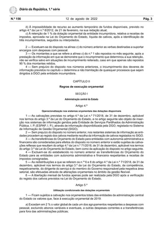 N.º 156 12 de agosto de 2022 Pág. 3
Diário da República, 1.ª série
b) À impossibilidade de recurso ao aumento temporário de fundos disponíveis, previsto no
artigo 4.º da Lei n.º 8/2012, de 21 de fevereiro, na sua redação atual;
c) À retenção de 1 % da dotação orçamental da entidade incumpridora, relativa a receitas de
impostos, aprovada na Lei do Orçamento do Estado, líquida de cativos, após a identificação de
três incumprimentos, seguidos ou interpolados.
2 — Excetuam-se do disposto na alínea c) do número anterior as verbas destinadas a suportar
encargos com despesas com pessoal.
3 — Os montantes a que se refere a alínea c) do n.º 1 são repostos no mês seguinte, após a
prestação da informação em que se demonstre que o incumprimento que determinou a sua retenção,
não se verifica salvo em situações de incumprimento reiterado, caso em que apenas são repostos
90 % dos montantes retidos.
4 — Sem prejuízo do disposto nos números anteriores, o incumprimento dos deveres de
informação previstos no capítulo VI determina a não tramitação de quaisquer processos que sejam
dirigidos à DGO pela entidade incumpridora.
CAPÍTULO II
Regras de execução orçamental
SECÇÃO I
Administração central do Estado
Artigo 4.º
Operacionalização nos sistemas orçamentais das dotações disponíveis
1 — As cativações previstas no artigo 4.º da Lei n.º 71/2018, de 31 de dezembro, aplicável
nos termos do artigo 3.º da Lei do Orçamento do Estado, e no artigo seguinte são objeto de inser-
ção nos sistemas de informação geridos pela Entidade de Serviços Partilhados da Administração
Pública, I. P. (ESPAP, I. P.), através de informação disponibilizada pela DGO, registada no Sistema
de Informação de Gestão Orçamental (SIGO).
2 — Sem prejuízo do disposto no número anterior, nos restantes sistemas de informação as enti-
dades procedem ao registo dos cativos mediante recolha da informação de cativos registados no SIGO.
3 — As transferências do Orçamento do Estado para entidades com autonomia administrativa e
financeira são consideradas para efeitos do disposto no número anterior e estão sujeitas às cativa-
ções reflexas que resultam do artigo 4.º da Lei n.º 71/2018, de 31 de dezembro, aplicável nos termos
do artigo 3.º da Lei do Orçamento do Estado, bem como da aplicação do disposto no artigo seguinte.
4 — Excluem-se do estabelecido no número anterior as transferências do Orçamento do
Estado para as entidades com autonomia administrativa e financeira respeitantes a receitas de
impostos consignadas.
5 — As redistribuições a que se referem os n.os
6 e 8 do artigo 4.º da Lei n.º 71/2018, de 31 de
dezembro, aplicável nos termos do artigo 3.º da Lei do Orçamento do Estado, da competência,
respetivamente, do dirigente do serviço e do membro do Governo responsável pela respetiva área
setorial, são efetuadas através de alterações orçamentais no âmbito da gestão flexível.
6 — A libertação mensal de fundos apenas pode ser realizada pela DGO após a verificação
do registo dos cativos previstos na Lei do Orçamento do Estado.
Artigo 5.º
Utilização condicionada das dotações orçamentais
1 — Ficam sujeitos a cativação nos orçamentos totais das entidades da administração central
do Estado os valores que, face à execução orçamental de 2019:
a) Excedam em 2 % o valor global de cada um dos agrupamentos respeitantes a despesas com
pessoal, excluindo abonos variáveis e eventuais, a outras despesas correntes e a transferências
para fora das administrações públicas;
 