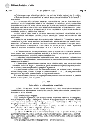 N.º 156 12 de agosto de 2022 Pág. 21
Diário da República, 1.ª série
f) Emitir parecer prévio sobre a inscrição de novas medidas, projetos e reinscrições de projetos;
g) Proceder à repartição regionalizada ao nível de Nomenclatura de Unidade Territorial (NUT II)
do programa;
h) Emitir parecer prévio sobre as alterações orçamentais que careçam de autorização do
membro do Governo responsável pela área das finanças ou do membro do Governo responsável
pela respetiva área setorial, sendo que nas alterações orçamentais que tenham subjacente reforço
orçamental, o parecer prévio deve conter a demonstração inequívoca da necessidade do mesmo
e fundamento do não recurso à gestão flexível no âmbito do programa orçamental, de acordo com
os modelos de relato a disponibilizar pela DGO;
i) Emitir parecer prévio sobre os processos de natureza orçamental das entidades do pro-
grama orçamental que carecem de autorização do membro do Governo responsável pela área
das finanças;
j) Assegurar que a receita arrecadada pelas entidades do Programa Orçamental se encontra
integralmente registada nos seus sistemas de contabilidade e tesouraria locais e que essa informação
é reportada corretamente nos sistemas centrais orçamentais e de tesouraria do MF, procedendo
ao acompanhamento de situações de incumprimento em articulação com a DGO e a Agência de
Gestão da Tesouraria e da Dívida Pública — IGCP, E. P. E. (IGCP, E. P. E.).
2 — Caso se verifiquem riscos significativos na execução orçamental o coordenador apresenta,
numa primeira fase, um relatório contendo a estratégia de eliminação dos riscos que não implique
a descativação de verbas ou reforço pela dotação provisional.
3 — A entidade coordenadora tem o dever de colaborar com o MF, com vista à concretização
da orçamentação por programas e à definição do quadro plurianual, bem como no acompanhamento
da execução orçamental.
4 — As entidades coordenadoras procedem até ao segundo dia útil após a comunicação da
DGO referida no n.º 4 do artigo 7.º, à distribuição, pelas entidades do respetivo programa orçamen-
tal, do limite dos fundos disponíveis do programa orçamental.
5 — As entidades coordenadoras procedem mensalmente, até ao décimo dia útil, à validação
dos fundos disponíveis, previstos no artigo 5.º do Decreto-Lei n.º 127/2012, de 21 de junho, na sua
redação atual, reportados pelas entidades do programa orçamental.
6 — As entidades coordenadoras dos programas orçamentais constam do anexo I ao presente
decreto-lei e do qual faz parte integrante.
Artigo 33.º
Regime aplicável às entidades públicas reclassificadas
1 — As EPR integradas no setor público administrativo como entidades com autonomia
financeira regem-se por um regime especial de controlo da execução orçamental, não lhes sendo
aplicáveis as regras relativas:
a) À cabimentação da despesa;
b) Às alterações orçamentais, com exceção das que envolvam a diminuição do saldo global,
as que envolvam o reforço, a inscrição ou anulação de dotações relativas a ativos ou passivos
financeiros, ou que respeitem a descativações, as previstas na alínea b) do n.º 3 do artigo 8.º,
dotação provisional ou outras dotações centralizadas;
c) À transição de saldos, com exceção do regime da aplicação de saldos nos termos da alínea d)
do n.º 3 do artigo 8.º, do n.º 3 do artigo 19.º e do artigo 20.º;
d) Aos fundos de maneio previstos no artigo 27.º;
e) À adoção do SNC-AP, para as entidades listadas no anexo II ao presente decreto-lei e do
qual faz parte integrante, exceto quanto ao cumprimento dos requisitos legais relativos à contabi-
lidade orçamental e à utilização do plano de contas multidimensional, para efeitos de integração
da informação no S3CP;
f) Aos prazos para autorização de pagamentos e cobrança de receita.
 