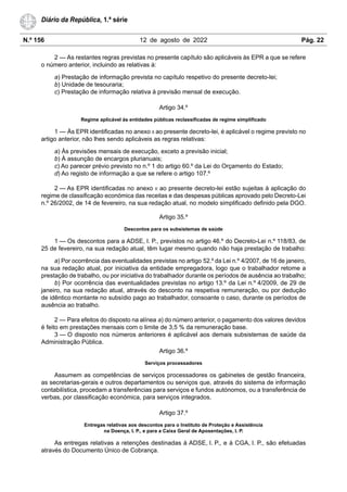 N.º 156 12 de agosto de 2022 Pág. 22
Diário da República, 1.ª série
2 — As restantes regras previstas no presente capítulo são aplicáveis às EPR a que se refere
o número anterior, incluindo as relativas à:
a) Prestação de informação prevista no capítulo respetivo do presente decreto-lei;
b) Unidade de tesouraria;
c) Prestação de informação relativa à previsão mensal de execução.
Artigo 34.º
Regime aplicável às entidades públicas reclassificadas de regime simplificado
1 — Às EPR identificadas no anexo II ao presente decreto-lei, é aplicável o regime previsto no
artigo anterior, não lhes sendo aplicáveis as regras relativas:
a) Às previsões mensais de execução, exceto a previsão inicial;
b) À assunção de encargos plurianuais;
c) Ao parecer prévio previsto no n.º 1 do artigo 60.º da Lei do Orçamento do Estado;
d) Ao registo de informação a que se refere o artigo 107.º
2 — As EPR identificadas no anexo II ao presente decreto-lei estão sujeitas à aplicação do
regime de classificação económica das receitas e das despesas públicas aprovado pelo Decreto-Lei
n.º 26/2002, de 14 de fevereiro, na sua redação atual, no modelo simplificado definido pela DGO.
Artigo 35.º
Descontos para os subsistemas de saúde
1 — Os descontos para a ADSE, I. P., previstos no artigo 46.º do Decreto-Lei n.º 118/83, de
25 de fevereiro, na sua redação atual, têm lugar mesmo quando não haja prestação de trabalho:
a) Por ocorrência das eventualidades previstas no artigo 52.º da Lei n.º 4/2007, de 16 de janeiro,
na sua redação atual, por iniciativa da entidade empregadora, logo que o trabalhador retome a
prestação de trabalho, ou por iniciativa do trabalhador durante os períodos de ausência ao trabalho;
b) Por ocorrência das eventualidades previstas no artigo 13.º da Lei n.º 4/2009, de 29 de
janeiro, na sua redação atual, através do desconto na respetiva remuneração, ou por dedução
de idêntico montante no subsídio pago ao trabalhador, consoante o caso, durante os períodos de
ausência ao trabalho.
2 — Para efeitos do disposto na alínea a) do número anterior, o pagamento dos valores devidos
é feito em prestações mensais com o limite de 3,5 % da remuneração base.
3 — O disposto nos números anteriores é aplicável aos demais subsistemas de saúde da
Administração Pública.
Artigo 36.º
Serviços processadores
Assumem as competências de serviços processadores os gabinetes de gestão financeira,
as secretarias-gerais e outros departamentos ou serviços que, através do sistema de informação
contabilística, procedam a transferências para serviços e fundos autónomos, ou a transferência de
verbas, por classificação económica, para serviços integrados.
Artigo 37.º
Entregas relativas aos descontos para o Instituto de Proteção e Assistência
na Doença, I. P., e para a Caixa Geral de Aposentações, I. P.
As entregas relativas a retenções destinadas à ADSE, I. P., e à CGA, I. P., são efetuadas
através do Documento Único de Cobrança.
 