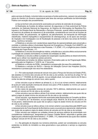 N.º 156 12 de agosto de 2022 Pág. 24
Diário da República, 1.ª série
pelos serviços do Estado, incluindo todos os serviços e fundos autónomos, carecem de autorização
prévia do membro do Governo responsável pela área dos serviços partilhados da Administração
Pública com exceção dos procedimentos:
a) Que já tenham sido previamente autorizados por portaria de extensão de encargos;
b) Destinados às funções de defesa nacional, de segurança e à frota automóvel da Polícia
Judiciária, do Gabinete Nacional de Segurança, do Sistema de Informações da República Por-
tuguesa e da Direção-Geral de Reinserção e Serviços Prisionais, quando afetos exclusivamente
ao exercício de poderes de soberania ou de autoridade, considerando-se como tal as funções de
natureza militar, de policiamento, de vigilância, de patrulhamento, de transporte de informação
classificada, material criptográfico e equipamentos de cibersegurança, as de apoio aos serviços
de inspeção e de investigação e as de fiscalização de pessoas e de bens nas zonas de fronteira
aérea, marítima e terrestre;
c) Relativos a veículos com caraterísticas específicas de operacionalidade para prevenção e
combate a incêndios afetos à Autoridade Nacional de Emergência e Proteção Civil (ANEPC), ao
Instituto da Conservação da Natureza e das Florestas, I. P. (ICNF, I. P.), e à Agência para a Gestão
Integrada dos Fogos Rurais, I. P.;
d) Relativos a veículos de emergência médica, ambulâncias e veículos afetos exclusivamente
à prestação de cuidados domiciliários no âmbito de entidades do SNS;
e) Relativos a veículos a afetar a projetos de cooperação e ajuda pública ao desenvolvimento,
desde que a utilizar nos respetivos países parceiros;
f) Destinados às funções de defesa nacional e financiados pela Lei de Programação Militar,
aprovada pela Lei Orgânica n.º 2/2019, de 17 de junho;
g) Relativos a veículos da SCML, necessários à prossecução dos seus fins estatutários;
h) Relativos a veículos do SUCH — Serviço de Utilização Comum dos Hospitais (SUCH),
necessários à prossecução dos seus fins estatutários.
2 — Por cada aquisição onerosa de veículo novo para o Parque de Veículos do Estado (PVE),
são abatidos no mínimo dois veículos em fim de vida ou de contrato, nos termos do artigo 16.º do
Decreto-Lei n.º 170/2008, de 26 de agosto, na sua redação atual, num prazo máximo de 30 dias a
contar da data de entrega do veículo novo, salvo quanto:
a) Aos veículos a que se referem as alíneas b), c), d) e e) do número anterior, relativamente
às quais por cada aquisição onerosa de veículo novo para o PVE é abatido no mínimo um veículo
em fim de vida ou de contrato;
b) Aos casos de aquisição onerosa de veículos 100 % elétricos, relativamente aos quais é
abatido um veículo em fim de vida ou de contrato;
c) Aos veículos a que se refere a alínea f) do número anterior, relativamente aos quais não se
aplica a regra do abate mínimo de veículos em fim de vida ou de contrato;
d) Aos veículos, cuja despesa tenha sido autorizada pelas Resoluções do Conselho de Minis-
tros n.os
11-A/2018, de 7 de fevereiro, na sua redação atual, 49/2018, de 30 de abril, e 8/2019, de
10 de janeiro, relativamente aos quais não se aplica a regra do abate mínimo de veículos em fim
de vida ou de contrato;
e) Aos veículos a que se refere a alínea c) do número anterior e aos adquiridos pela ANEPC para
o reequipamento da Força Especial de Bombeiros e para a sua estrutura operacional, relativamente
aos quais não se aplica a regra do abate mínimo de veículos em fim de vida ou de contrato;
f) Aos veículos que integram as unidades móveis de serviços públicos de proximidade com
competências multisserviços, designadas por Espaço Cidadão Móvel, adquiridas e geridas pela
Agência para a Modernização Administrativa, I. P. (AMA, I. P.), relativamente aos quais não é abatido
qualquer veículo em fim de vida ou de contrato.
3 — Na aplicação do disposto nos números anteriores, podem ser considerados os veículos
existentes no âmbito do ministério ou área governativa a que pertence o serviço ou organismo
adquirente.
 