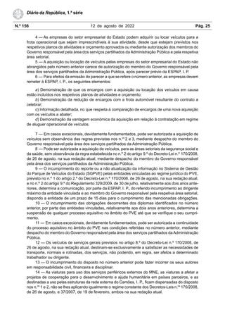 N.º 156 12 de agosto de 2022 Pág. 25
Diário da República, 1.ª série
4 — As empresas do setor empresarial do Estado podem adquirir ou locar veículos para a
frota operacional que sejam imprescindíveis à sua atividade, desde que estejam previstos nos
respetivos planos de atividades e orçamento aprovados ou mediante autorização dos membros do
Governo responsável pela área dos serviços partilhados da Administração Pública e pela respetiva
área setorial.
5 — A aquisição ou locação de veículos pelas empresas do setor empresarial do Estado não
abrangidos pelo número anterior carece de autorização do membro do Governo responsável pela
área dos serviços partilhados da Administração Pública, após parecer prévio da ESPAP, I. P.
6 — Para efeitos da emissão do parecer a que se refere o número anterior, as empresas devem
remeter à ESPAP, I. P., os seguintes elementos:
a) Demonstração de que os encargos com a aquisição ou locação dos veículos em causa
estão incluídos nos respetivos planos de atividades e orçamento;
b) Demonstração da redução de encargos com a frota automóvel resultante do contrato a
celebrar;
c) Informação detalhada, no que respeita à comparação de encargos de uma nova aquisição
com os veículos a abater;
d) Demonstração da vantagem económica da aquisição em relação à contratação em regime
de aluguer operacional de veículos.
7 — Em casos excecionais, devidamente fundamentados, pode ser autorizada a aquisição de
veículos sem observância das regras previstas nos n.os
2 e 3, mediante despacho do membro do
Governo responsável pela área dos serviços partilhados da Administração Pública.
8 — Pode ser autorizada a aquisição de veículos, para as áreas setoriais da segurança social e
da saúde, sem observância da regra estabelecida no n.º 2 do artigo 9.º do Decreto-Lei n.º 170/2008,
de 26 de agosto, na sua redação atual, mediante despacho do membro do Governo responsável
pela área dos serviços partilhados da Administração Pública.
9 — O incumprimento do reporte ou a não atualização da informação no Sistema de Gestão
do Parque de Veículos do Estado (SGPVE) pelas entidades vinculadas ao regime jurídico do PVE,
previsto no n.º 1 do artigo 2.º do Decreto-Lei n.º 170/2008, de 26 de agosto, na sua redação atual,
e no n.º 2 do artigo 9.º do Regulamento 329/2009, de 30 de julho, relativamente aos dois anos ante-
riores, determina a comunicação, por parte da ESPAP, I. P., do referido incumprimento ao dirigente
máximo da entidade vinculada e ao membro do Governo responsável pela respetiva área setorial,
dispondo a entidade de um prazo de 15 dias para o cumprimento das mencionadas obrigações.
10 — O incumprimento das obrigações decorrentes dos diplomas identificados no número
anterior, por parte das entidades vinculadas, relativamente aos dois anos anteriores, determina a
suspensão de qualquer processo aquisitivo no âmbito do PVE até que se verifique o seu cumpri-
mento.
11 — Em casos excecionais, devidamente fundamentados, pode ser autorizada a continuidade
do processo aquisitivo no âmbito do PVE nas condições referidas no número anterior, mediante
despacho do membro do Governo responsável pela área dos serviços partilhados da Administração
Pública.
12 — Os veículos de serviços gerais previstos no artigo 8.º do Decreto-Lei n.º 170/2008, de
26 de agosto, na sua redação atual, destinam-se exclusivamente a satisfazer as necessidades de
transporte, normais e rotinadas, dos serviços, não podendo, em regra, ser afetos a determinado
trabalhador ou dirigente.
13 — O incumprimento do disposto no número anterior pode fazer incorrer os seus autores
em responsabilidade civil, financeira e disciplinar.
14 — As viaturas para uso dos serviços periféricos externos do MNE, as viaturas a afetar a
projetos de cooperação para o desenvolvimento e ajuda humanitária em países parceiros, e as
destinadas a uso pelas estruturas da rede externa do Camões, I. P., ficam dispensadas do disposto
nos n.os
1 e 2, não se lhes aplicando igualmente o regime constante dos Decretos-Leis n.os
170/2008,
de 26 de agosto, e 37/2007, de 19 de fevereiro, ambos na sua redação atual.
 