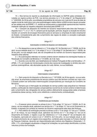 N.º 156 12 de agosto de 2022 Pág. 26
Diário da República, 1.ª série
15 — Nos termos do reporte ou atualização da informação no SGPVE pelas entidades vin-
culadas ao regime jurídico do PVE, nos termos previstos no n.º 2 do artigo 9.º do Regulamento
n.º 329/2009, de 30 de julho, as entidades proprietárias de veículos com mais de 20 anos de data de
registo inicial de matrícula e com uma quilometragem média inferior a 6000 km/ano devem proceder
ao seu abate junto da ESPAP, I. P., exceto se comprovarem a capacidade operacional dos mesmos
mediante obtenção do respetivo despacho favorável pela ESPAP, I. P.
16 — Carecem de despacho do membro do Governo responsável pela área das finanças o
disposto nos n.os
1, 4, 5, 7, 8 e 11, sempre que da aquisição, permuta, aluguer ou locação de veículos
resultar um aumento de encargos financeiros para os serviços ou empresas do setor empresarial
do Estado, nomeadamente pelo não cumprimento das regras de abate e a exceção à aplicação
dos critérios financeiros.
Artigo 41.º
Autorizações no âmbito de despesas com deslocações
1 — Os despachos a que se referem o n.º 2 do artigo 33.º do Decreto-Lei n.º 106/98, de 24 de
abril, na sua redação atual, o n.º 2 do artigo 2.º e o n.º 2 do artigo 5.º do Decreto-Lei n.º 192/95, de
28 de julho, na sua redação atual, são da competência do membro do Governo responsável pela
respetiva área setorial.
2 — As autorizações referidas no número anterior devem obedecer às orientações fixadas na
Resolução do Conselho de Ministros n.º 51/2006, de 5 de maio.
3 — Durante o ano de 2022, aos trabalhadores do Instituto Português do Mar e daAtmosfera, I. P.
(IPMA, I. P.), em missão de monitorização a bordo dos navios de investigação no âmbito das cam-
panhas oceanográficas, são abonadas ajudas de custo diárias, na sua totalidade.
Artigo 42.º
Indemnizações compensatórias
1 — Sem prejuízo do disposto no Decreto-Lei n.º 167/2008, de 26 de agosto, na sua reda-
ção atual, às empresas prestadoras de serviço público que não tenham contrato em vigor com
o Estado podem ser atribuídas indemnizações compensatórias por resolução do Conselho de
Ministros.
2 — Sempre que a interrupção da prestação do serviço público seja prejudicial ao interesse
público, a atribuição de indemnizações compensatórias nos termos do número anterior é determinada
pelo cumprimento das obrigações de serviço público efetivamente asseguradas pelas empresas
prestadoras desse serviço, tendo como referência o anteriormente contratualizado.
Artigo 43.º
Transferências para fundações
1 — O parecer prévio previsto na alínea b) do n.º 5 do artigo 12.º da Lei n.º 2/2020, de 31 de
março, na sua redação atual, aplicável nos termos do n.º 1 do artigo 12.º da Lei do Orçamento do
Estado, é regulado por portaria do membro do Governo responsável pela área das finanças.
2 — Para efeitos da verificação prevista na alínea a) do n.º 5 do artigo 12.º da Lei n.º 2/2020,
de 31 de março, na sua redação atual, aplicável nos termos do n.º 1 do artigo 12.º da Lei do
Orçamento do Estado, o registo a que faz referência o n.º 3 do artigo 8.º da Lei-Quadro das
Fundações, aprovada em anexo à Lei n.º 24/2012, de 9 de julho, na sua redação atual, é, até
ao desenvolvimento de um registo único específico, conferido pela inscrição no Ficheiro Central
de Pessoas Coletivas, devendo ser disponibilizada pelo Instituto dos Registos e Notariado, I. P.
(IRN, I. P.), uma listagem atualizada e integral de fundações na qual esteja identificada a correta
natureza jurídica da fundação.
 