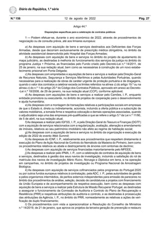 N.º 156 12 de agosto de 2022 Pág. 27
Diário da República, 1.ª série
Artigo 44.º
Disposições específicas para a celebração de contratos públicos
1 — Podem efetuar-se, durante o ano económico de 2022, através de procedimentos de
negociação ou de consulta prévia, até aos limiares europeus:
a) As despesas com aquisição de bens e serviços destinados aos Deficientes das Forças
Armadas, desde que decorram exclusivamente de prescrição médica obrigatória, no âmbito da
atividade assistencial desenvolvida pelo Hospital das Forças Armadas;
b) As despesas com aquisição de bens e serviços no âmbito do projeto de ajustamento do
mapa judiciário, as destinadas à melhoria do funcionamento dos serviços da justiça no âmbito do
programa Justiça + Próxima, as financiadas pelo Fundo criado pelo Decreto-Lei n.º 14/2011, de
25 de janeiro, na sua redação atual, bem como as necessárias à construção de um novo estabe-
lecimento prisional em Ponta Delgada;
c) As despesas com empreitadas e aquisições de bens e serviços a realizar pela Direção-Geral
de Recursos Naturais, Segurança e Serviços Marítimos e pelas Autoridades Portuárias, quando
necessárias para a realização de obras de caráter urgente de proteção portuária e de dragagens,
quando o valor dos contratos a celebrar exceda os limites referidos na alínea c) do artigo 19.º ou na
alínea c) do n.º 1 do artigo 20.º do Código dos Contratos Públicos, aprovado em anexo ao Decreto-
-Lei n.º 18/2008, de 29 de janeiro, na sua redação atual (CCP), conforme aplicável;
d) As despesas com aquisições de bens e serviços a realizar pelo Camões, I. P., enquanto
entidade promotora ou executante, no âmbito de projetos de cooperação para o desenvolvimento
e ajuda humanitária;
e) As despesas com a montagem de transações relativas a participações sociais em empresas
de que o Estado é, direta ou indiretamente, acionista, incluindo a oferta pública e a subscrição de
valores mobiliários, a tomada firme e respetiva colocação e demais operações associadas, quando
o adjudicatário seja uma das empresas pré-qualificadas a que se refere o artigo 5.º da Lei n.º 11/90,
de 5 de abril, na sua redação atual;
f) As despesas a realizar pelo IGFSS, I. P., e pela Direção-Geral do Tesouro e Finanças (DGTF)
com a aquisição de serviços relacionados com a regularização, avaliação, alienação e arrendamento
de imóveis, relativos ao seu património imobiliário não afeto ao regime de habitação social;
g) As despesas com a aquisição de bens e serviços no âmbito da organização e execução da
edição de 2022 do evento Web Summit;
h) As despesas do ICNF, I. P., relativamente aos procedimentos que respeitem diretamente à
execução do Plano de Ação Nacional de Controlo do Nemátodo da Madeira do Pinheiro, bem como
os procedimentos relativos ao abate e destroçamento de árvores com sintomas de declínio;
i) As despesas com aquisição de serviços financiadas maioritariamente pelo MFEEE;
j) As despesas a realizar pelo IPMA, I. P., com a celebração de contratos de aquisição de bens
e serviços, destinados à gestão dos seus navios de investigação, incluindo a satisfação do rol de
matrícula dos navios de investigação Mário Ruivo, Noruega e Diplodus em terra, e na operação
em campanhas, no âmbito de projetos de investigação ou Programa Nacional de Amostragem
Biológica;
k) As despesas com aquisição de serviços cofinanciados pelos programas do Portugal 2020
ou por outros fundos europeus relativos à contratação, pela ADC, I. P., pelas autoridades de gestão
e pelos organismos intermédios, de peritos externos independentes para emissão de pareceres no
âmbito dos procedimentos de análise, seleção, decisão de candidaturas a projetos com financiamento
da União Europeia e de acompanhamento da respetiva execução, bem como as despesas com
aquisição de bens e serviços a realizar pela Estrutura de Missão Recuperar Portugal, as destinadas
a assegurar o funcionamento da Comissão de Auditoria e Controlo do Plano de Recuperação e
Resiliência (PRR) e respetivas atribuições de auditoria e controlo, e as destinadas à prossecução
das atribuições da Agência, I. P., no âmbito do PRR, nomeadamente as relativas a ações de veri-
ficação de duplo financiamento;
l) Os procedimentos com vista a operacionalizar a Resolução do Conselho de Ministros
n.º 14/2019, de 21 de janeiro, que aprova os projetos da terceira geração de prevenção e restauro
 