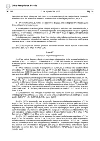 N.º 156 12 de agosto de 2022 Pág. 28
Diário da República, 1.ª série
de habitats em áreas protegidas, bem como a conceção e execução de campanhas de prevenção
e sensibilização em matéria de defesa da floresta contra incêndios por parte do ICNF, I. P.
2 — Podem efetuar-se, durante o ano económico de 2022, através de procedimentos de ajuste
direto, até aos limiares europeus:
a) As despesas com a aquisição de serviços de vigilância eletrónica para o incremento dos já
existentes em razão do aumento do número de vigiados e da nova tipologia de serviço de vigilância
eletrónica, decorrentes da entrada em vigor da Lei n.º 94/2017, de 23 de agosto, com consulta ao
atual prestador de serviços;
b) As despesas com a aquisição de serviços médicos e de medicina, designadamente serviços
de cirurgia, diagnóstico e terapêutica e exames especiais no âmbito do sistema de certificação e
recuperação de incapacidades por doenças profissionais.
3 — Às aquisições de serviços previstas no número anterior não se aplicam as limitações
constantes do n.º 2 do artigo 113.º do CCP.
Artigo 45.º
Assunção de compromissos plurianuais
1 — Para efeitos da assunção de compromissos plurianuais o limite temporal estabelecido
na alínea b) do n.º 1 do artigo 22.º do Decreto-Lei n.º 197/99, de 8 de junho, na sua redação atual,
é alargado para 4 anos económicos no caso de contratos cujo prazo de execução seja de até
36 meses.
2 — Para efeitos da assunção de compromissos plurianuais, o limite do valor estabelecido na
alínea b) do n.º 1 do artigo 22.º do Decreto-Lei n.º 197/99, de 8 de junho, na sua redação atual, é
aumentado para € 400 000, quando se destine à celebração de contratos com idêntico objeto de con-
trato vigente em 2019, desde que se encontrem reunidos os seguintes requisitos cumulativos:
a) O preço base anualizado do procedimento para a formação do contrato não exceda, em 6 %,
4 % ou 3 %, o preço contratual anualizado de 2019 para contratos com prazo de execução, respeti-
vamente, de 36 meses, inferior a 36 meses e igual ou superior a 24 meses, ou inferior a 24 meses;
b) O critério de adjudicação, seja na modalidade prevista na alínea b) do n.º 1 do artigo 74.º
do CCP ou, no caso de se tratar de aquisição ao abrigo de acordo quadro, o critério previsto no acordo
quadro da ESPAP, I. P., da Serviços Partilhados do Ministério da Saúde, E. P. E. (SPMS, E. P. E.),
ou do SUCH;
c) O procedimento para formação do contrato seja o concurso público ou o concurso público
limitado por prévia qualificação, ou esteja em causa uma aquisição centralizada ao abrigo de acordo
quadro da ESPAP, I. P., da SPMS, E. P. E., ou do SUCH.
3 — Em 2022 a autorização para a assunção de encargos plurianuais prevista no n.º 2 do
artigo 11.º do Decreto-Lei n.º 127/2012, de 21 de junho, na sua redação atual, pelos serviços ou
entidades que não tenham pagamentos em atraso, é da competência do membro do Governo
responsável pela respetiva área setorial, com a faculdade de delegação, desde que os encargos
sejam financiados, em pelo menos 50 % por fundos europeus ou internacionais não reembolsáveis,
sem prejuízo da competência atribuída aos órgãos de direção nos termos do n.º 5 do artigo 11.º do
Decreto-Lei n.º 127/2012, de 21 de junho, na sua redação atual.
4 — Em 2022, a autorização para a assunção de encargos plurianuais prevista no n.º 2 do
artigo 11.º do Decreto-Lei n.º 127/2012, de 21 de junho, na sua redação atual, pelas empresas do
setor empresarial do Estado abrangidas pelo âmbito de aplicação da Lei n.º 8/2012, de 21 de feve-
reiro, na sua redação atual, é da competência do membro do Governo responsável pela respetiva
área setorial, com a faculdade de delegação, sem prejuízo da competência atribuída aos órgãos
de direção nos termos do n.º 5 do artigo 11.º do Decreto-Lei n.º 127/2012, de 21 de junho, na sua
redação atual.
 