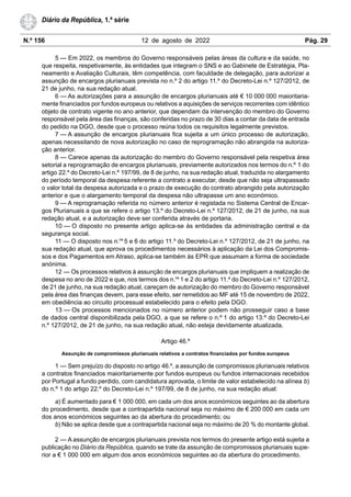 N.º 156 12 de agosto de 2022 Pág. 29
Diário da República, 1.ª série
5 — Em 2022, os membros do Governo responsáveis pelas áreas da cultura e da saúde, no
que respeita, respetivamente, às entidades que integram o SNS e ao Gabinete de Estratégia, Pla-
neamento e Avaliação Culturais, têm competência, com faculdade de delegação, para autorizar a
assunção de encargos plurianuais prevista no n.º 2 do artigo 11.º do Decreto-Lei n.º 127/2012, de
21 de junho, na sua redação atual.
6 — As autorizações para a assunção de encargos plurianuais até € 10 000 000 maioritaria-
mente financiados por fundos europeus ou relativos a aquisições de serviços recorrentes com idêntico
objeto de contrato vigente no ano anterior, que dependam da intervenção do membro do Governo
responsável pela área das finanças, são conferidas no prazo de 30 dias a contar da data de entrada
do pedido na DGO, desde que o processo reúna todos os requisitos legalmente previstos.
7 — A assunção de encargos plurianuais fica sujeita a um único processo de autorização,
apenas necessitando de nova autorização no caso de reprogramação não abrangida na autoriza-
ção anterior.
8 — Carece apenas da autorização do membro do Governo responsável pela respetiva área
setorial a reprogramação de encargos plurianuais, previamente autorizados nos termos do n.º 1 do
artigo 22.º do Decreto-Lei n.º 197/99, de 8 de junho, na sua redação atual, traduzida no alargamento
do período temporal da despesa referente a contrato a executar, desde que não seja ultrapassado
o valor total da despesa autorizada e o prazo de execução do contrato abrangido pela autorização
anterior e que o alargamento temporal da despesa não ultrapasse um ano económico.
9 — A reprogramação referida no número anterior é registada no Sistema Central de Encar-
gos Plurianuais a que se refere o artigo 13.º do Decreto-Lei n.º 127/2012, de 21 de junho, na sua
redação atual, e a autorização deve ser conferida através de portaria.
10 — O disposto no presente artigo aplica-se às entidades da administração central e da
segurança social.
11 — O disposto nos n.os
5 e 6 do artigo 11.º do Decreto-Lei n.º 127/2012, de 21 de junho, na
sua redação atual, que aprova os procedimentos necessários à aplicação da Lei dos Compromis-
sos e dos Pagamentos em Atraso, aplica-se também às EPR que assumam a forma de sociedade
anónima.
12 — Os processos relativos à assunção de encargos plurianuais que impliquem a realização de
despesa no ano de 2022 e que, nos termos dos n.os
1 e 2 do artigo 11.º do Decreto-Lei n.º 127/2012,
de 21 de junho, na sua redação atual, careçam de autorização do membro do Governo responsável
pela área das finanças devem, para esse efeito, ser remetidos ao MF até 15 de novembro de 2022,
em obediência ao circuito processual estabelecido para o efeito pela DGO.
13 — Os processos mencionados no número anterior podem não prosseguir caso a base
de dados central disponibilizada pela DGO, a que se refere o n.º 1 do artigo 13.º do Decreto-Lei
n.º 127/2012, de 21 de junho, na sua redação atual, não esteja devidamente atualizada.
Artigo 46.º
Assunção de compromissos plurianuais relativos a contratos financiados por fundos europeus
1 — Sem prejuízo do disposto no artigo 46.º, a assunção de compromissos plurianuais relativos
a contratos financiados maioritariamente por fundos europeus ou fundos internacionais recebidos
por Portugal a fundo perdido, com candidatura aprovada, o limite de valor estabelecido na alínea b)
do n.º 1 do artigo 22.º do Decreto-Lei n.º 197/99, de 8 de junho, na sua redação atual:
a) É aumentado para € 1 000 000, em cada um dos anos económicos seguintes ao da abertura
do procedimento, desde que a contrapartida nacional seja no máximo de € 200 000 em cada um
dos anos económicos seguintes ao da abertura do procedimento; ou
b) Não se aplica desde que a contrapartida nacional seja no máximo de 20 % do montante global.
2 — A assunção de encargos plurianuais prevista nos termos do presente artigo está sujeita a
publicação no Diário da República, quando se trate da assunção de compromissos plurianuais supe-
rior a € 1 000 000 em algum dos anos económicos seguintes ao da abertura do procedimento.
 