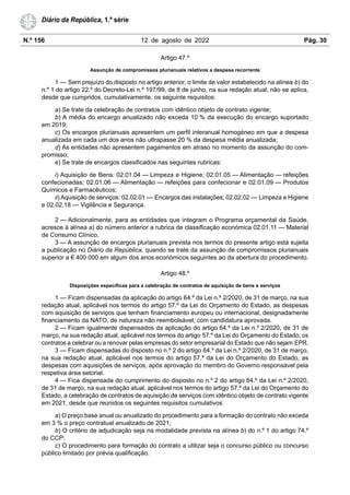 N.º 156 12 de agosto de 2022 Pág. 30
Diário da República, 1.ª série
Artigo 47.º
Assunção de compromissos plurianuais relativos a despesa recorrente
1 — Sem prejuízo do disposto no artigo anterior, o limite de valor estabelecido na alínea b) do
n.º 1 do artigo 22.º do Decreto-Lei n.º 197/99, de 8 de junho, na sua redação atual, não se aplica,
desde que cumpridos, cumulativamente, os seguinte requisitos:
a) Se trate da celebração de contratos com idêntico objeto de contrato vigente;
b) A média do encargo anualizado não exceda 10 % da execução do encargo suportado
em 2019;
c) Os encargos plurianuais apresentem um perfil interanual homogéneo em que a despesa
anualizada em cada um dos anos não ultrapasse 20 % da despesa média anualizada;
d) As entidades não apresentem pagamentos em atraso no momento da assunção do com-
promisso;
e) Se trate de encargos classificados nas seguintes rubricas:
i) Aquisição de Bens: 02.01.04 — Limpeza e Higiene; 02.01.05 — Alimentação — refeições
confecionadas; 02.01.06 — Alimentação — refeições para confecionar e 02.01.09 — Produtos
Químicos e Farmacêuticos;
ii) Aquisição de serviços: 02.02.01 — Encargos das instalações; 02.02.02 — Limpeza e Higiene
e 02.02.18 — Vigilância e Segurança.
2 — Adicionalmente, para as entidades que integram o Programa orçamental da Saúde,
acresce à alínea a) do número anterior a rubrica de classificação económica 02.01.11 — Material
de Consumo Clínico.
3 — A assunção de encargos plurianuais prevista nos termos do presente artigo está sujeita
a publicação no Diário da República, quando se trate da assunção de compromissos plurianuais
superior a € 400 000 em algum dos anos económicos seguintes ao da abertura do procedimento.
Artigo 48.º
Disposições específicas para a celebração de contratos de aquisição de bens e serviços
1 — Ficam dispensadas da aplicação do artigo 64.º da Lei n.º 2/2020, de 31 de março, na sua
redação atual, aplicável nos termos do artigo 57.º da Lei do Orçamento do Estado, as despesas
com aquisição de serviços que tenham financiamento europeu ou internacional, designadamente
financiamento da NATO, de natureza não reembolsável, com candidatura aprovada.
2 — Ficam igualmente dispensados da aplicação do artigo 64.º da Lei n.º 2/2020, de 31 de
março, na sua redação atual, aplicável nos termos do artigo 57.º da Lei do Orçamento do Estado, os
contratos a celebrar ou a renovar pelas empresas do setor empresarial do Estado que não sejam EPR.
3 — Ficam dispensadas do disposto no n.º 2 do artigo 64.º da Lei n.º 2/2020, de 31 de março,
na sua redação atual, aplicável nos termos do artigo 57.º da Lei do Orçamento do Estado, as
despesas com aquisições de serviços, após aprovação do membro do Governo responsável pela
respetiva área setorial.
4 — Fica dispensada do cumprimento do disposto no n.º 2 do artigo 64.º da Lei n.º 2/2020,
de 31 de março, na sua redação atual, aplicável nos termos do artigo 57.º da Lei do Orçamento do
Estado, a celebração de contratos de aquisição de serviços com idêntico objeto de contrato vigente
em 2021, desde que reunidos os seguintes requisitos cumulativos:
a) O preço base anual ou anualizado do procedimento para a formação do contrato não exceda
em 3 % o preço contratual anualizado de 2021;
b) O critério de adjudicação seja na modalidade prevista na alínea b) do n.º 1 do artigo 74.º
do CCP;
c) O procedimento para formação do contrato a utilizar seja o concurso público ou concurso
público limitado por prévia qualificação.
 
