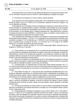 N.º 156 12 de agosto de 2022 Pág. 4
Diário da República, 1.ª série
b) Correspondam a um aumento do valor global das despesas com pessoal em abonos variá-
veis ou eventuais, excluindo as que se referem a indemnizações por cessação de funções.
2 — Excetuam-se do disposto no número anterior, quando aplicável:
a) As despesas das Forças Nacionais Destacadas e das instituições do ensino superior, nos
termos do artigo 4.º da Lei n.º 71/2018, de 31 de dezembro, aplicável nos termos do artigo 3.º da
Lei do Orçamento do Estado;
b) As despesas com vinculações externas e obrigatórias constantes do mapa 6 da Lei do Orça-
mento do Estado, as despesas afetas a projetos e atividades cofinanciadas por fundos europeus
e internacionais de natureza não reembolsável, pelo Fundo criado pelo Decreto-Lei n.º 14/2011,
de 25 de janeiro, na sua redação atual, e respetiva aplicação final, e pelo Mecanismo Financeiro
do Espaço Económico Europeu (MFEEE), no âmbito de apoios concedidos a fundo perdido e as
despesas associadas ao pagamento de impostos e taxas;
c) As transferências associadas a encargos com pensões e outros abonos suportados pela
Caixa Geral de Aposentações, I. P. (CGA, I. P.), ao pagamento dos complementos de pensão a que
se referem os artigos 4.º e 6.º do Decreto-Lei n.º 166-A/2013, de 27 de dezembro, na sua redação
atual, a transferir para o orçamento da CGA, I. P., nos termos do n.º 2 do artigo 8.º do referido
decreto-lei, e no âmbito das políticas ativas de emprego;
d) As despesas no âmbito do artigo 12.º da Lei de Programação Militar, aprovada pela Lei
Orgânica n.º 2/2019, de 17 de junho.
3 — Ficam sujeitos a uma cativação de 40 % os orçamentos das entidades da administração
central do Estado nas despesas relacionadas com papel, consumíveis de impressão, impressoras,
fotocopiadoras, scanner e em contratos de impressão, com exceção dos contratos em vigor, das
despesas relativas à produção de manuais escolares em braille ou quando usados para a produção
de bens e serviços geradores de receita própria.
4 — Deve ser concedida uma descativação de 20 % das despesas previstas no número
anterior quando associadas a programas de desmaterialização ou outras iniciativas conducentes
à diminuição de utilização de papel e consumíveis de impressão.
5 — A descativação e a utilização total ou parcial das verbas cativas previstas nos n.os
1
e 3 carece de despacho do membro do Governo responsável pela área das finanças, que tem
em consideração a necessidade de concretizar as autorizações de contratação já por si con-
cedidas.
6 — Para efeitos do artigo 10.º, e sem prejuízo das competências estabelecidas para a rea-
lização de alterações orçamentais, as entidades podem fazer a redistribuição de dotações orça-
mentais de rubricas sujeitas a cativos, desde que seja mantido o montante de cativos por fonte de
financiamento e por rubricas sujeitas a cativos, estabelecido nos termos da lei.
7 — Pode ser autorizado, pelo membro do Governo responsável pela respetiva área gover-
nativa, o aumento da dotação de despesa, incluindo de rubricas não sujeitas a cativos, quando
compensado pela cobrança de receita, desde que seja realizada, quando aplicável, a cativação
prevista na lei.
8 — Excluem-se do disposto no número anterior, no que se refere à necessidade de cativação
adicional, as despesas com pessoal associadas a encargos com remunerações certas e perma-
nentes e segurança social.
9 — A autorização para a utilização das dotações a que se refere a alínea c) do n.º 4 do artigo 4.º
da Lei n.º 71/2018, de 31 de dezembro, aplicável nos termos do artigo 3.º da Lei do Orçamento
do Estado, pode ser delegada nos dirigentes máximos dos serviços e entidades nela previstas,
até ao limite da execução orçamental do ano anterior, sendo a autorização para a utilização dos
montantes que excedam esse limite da competência dos membros do Governo responsáveis pelas
entidades abrangidas.
 