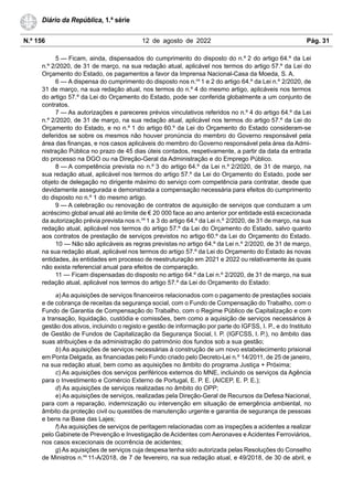 N.º 156 12 de agosto de 2022 Pág. 31
Diário da República, 1.ª série
5 — Ficam, ainda, dispensados do cumprimento do disposto do n.º 2 do artigo 64.º da Lei
n.º 2/2020, de 31 de março, na sua redação atual, aplicável nos termos do artigo 57.º da Lei do
Orçamento do Estado, os pagamentos a favor da Imprensa Nacional-Casa da Moeda, S. A.
6 — A dispensa do cumprimento do disposto nos n.os
1 e 2 do artigo 64.º da Lei n.º 2/2020, de
31 de março, na sua redação atual, nos termos do n.º 4 do mesmo artigo, aplicáveis nos termos
do artigo 57.º da Lei do Orçamento do Estado, pode ser conferida globalmente a um conjunto de
contratos.
7 — As autorizações e pareceres prévios vinculativos referidos no n.º 4 do artigo 64.º da Lei
n.º 2/2020, de 31 de março, na sua redação atual, aplicável nos termos do artigo 57.º da Lei do
Orçamento do Estado, e no n.º 1 do artigo 60.º da Lei do Orçamento do Estado consideram-se
deferidos se sobre os mesmos não houver pronúncia do membro do Governo responsável pela
área das finanças, e nos casos aplicáveis do membro do Governo responsável pela área da Admi-
nistração Pública no prazo de 45 dias úteis contados, respetivamente, a partir da data da entrada
do processo na DGO ou na Direção-Geral da Administração e do Emprego Público.
8 — A competência prevista no n.º 3 do artigo 64.º da Lei n.º 2/2020, de 31 de março, na
sua redação atual, aplicável nos termos do artigo 57.º da Lei do Orçamento do Estado, pode ser
objeto de delegação no dirigente máximo do serviço com competência para contratar, desde que
devidamente assegurada e demonstrada a compensação necessária para efeitos do cumprimento
do disposto no n.º 1 do mesmo artigo.
9 — A celebração ou renovação de contratos de aquisição de serviços que conduzam a um
acréscimo global anual até ao limite de € 20 000 face ao ano anterior por entidade está excecionada
da autorização prévia prevista nos n.os
1 a 3 do artigo 64.º da Lei n.º 2/2020, de 31 de março, na sua
redação atual, aplicável nos termos do artigo 57.º da Lei do Orçamento do Estado, salvo quanto
aos contratos de prestação de serviços previstos no artigo 60.º da Lei do Orçamento do Estado.
10 — Não são aplicáveis as regras previstas no artigo 64.º da Lei n.º 2/2020, de 31 de março,
na sua redação atual, aplicável nos termos do artigo 57.º da Lei do Orçamento do Estado às novas
entidades, às entidades em processo de reestruturação em 2021 e 2022 ou relativamente às quais
não exista referencial anual para efeitos de comparação.
11 — Ficam dispensadas do disposto no artigo 64.º da Lei n.º 2/2020, de 31 de março, na sua
redação atual, aplicável nos termos do artigo 57.º da Lei do Orçamento do Estado:
a) As aquisições de serviços financeiros relacionados com o pagamento de prestações sociais
e de cobrança de receitas da segurança social, com o Fundo de Compensação do Trabalho, com o
Fundo de Garantia de Compensação do Trabalho, com o Regime Público de Capitalização e com
a transação, liquidação, custódia e comissões, bem como a aquisição de serviços necessários à
gestão dos ativos, incluindo o registo e gestão de informação por parte do IGFSS, I. P., e do Instituto
de Gestão de Fundos de Capitalização da Segurança Social, I. P. (IGFCSS, I. P.), no âmbito das
suas atribuições e da administração do património dos fundos sob a sua gestão;
b) As aquisições de serviços necessárias à construção de um novo estabelecimento prisional
em Ponta Delgada, as financiadas pelo Fundo criado pelo Decreto-Lei n.º 14/2011, de 25 de janeiro,
na sua redação atual, bem como as aquisições no âmbito do programa Justiça + Próxima;
c) As aquisições dos serviços periféricos externos do MNE, incluindo os serviços da Agência
para o Investimento e Comércio Externo de Portugal, E. P. E. (AICEP, E. P. E.);
d) As aquisições de serviços realizadas no âmbito do OPP;
e) As aquisições de serviços, realizadas pela Direção-Geral de Recursos da Defesa Nacional,
para com a reparação, indemnização ou intervenção em situação de emergência ambiental, no
âmbito da proteção civil ou questões de manutenção urgente e garantia de segurança de pessoas
e bens na Base das Lajes;
f) As aquisições de serviços de peritagem relacionadas com as inspeções a acidentes a realizar
pelo Gabinete de Prevenção e Investigação de Acidentes com Aeronaves e Acidentes Ferroviários,
nos casos excecionais de ocorrência de acidentes;
g) As aquisições de serviços cuja despesa tenha sido autorizada pelas Resoluções do Conselho
de Ministros n.os
11-A/2018, de 7 de fevereiro, na sua redação atual, e 49/2018, de 30 de abril, e
 