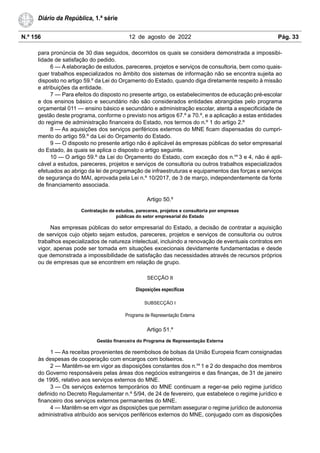 N.º 156 12 de agosto de 2022 Pág. 33
Diário da República, 1.ª série
para pronúncia de 30 dias seguidos, decorridos os quais se considera demonstrada a impossibi-
lidade de satisfação do pedido.
6 — A elaboração de estudos, pareceres, projetos e serviços de consultoria, bem como quais-
quer trabalhos especializados no âmbito dos sistemas de informação não se encontra sujeita ao
disposto no artigo 59.º da Lei do Orçamento do Estado, quando diga diretamente respeito à missão
e atribuições da entidade.
7 — Para efeitos do disposto no presente artigo, os estabelecimentos de educação pré-escolar
e dos ensinos básico e secundário não são considerados entidades abrangidas pelo programa
orçamental 011 — ensino básico e secundário e administração escolar, atenta a especificidade de
gestão deste programa, conforme o previsto nos artigos 67.º a 70.º, e a aplicação a estas entidades
do regime de administração financeira do Estado, nos termos do n.º 1 do artigo 2.º
8 — As aquisições dos serviços periféricos externos do MNE ficam dispensadas do cumpri-
mento do artigo 59.º da Lei do Orçamento do Estado.
9 — O disposto no presente artigo não é aplicável às empresas públicas do setor empresarial
do Estado, às quais se aplica o disposto o artigo seguinte.
10 — O artigo 59.º da Lei do Orçamento do Estado, com exceção dos n.os
3 e 4, não é apli-
cável a estudos, pareceres, projetos e serviços de consultoria ou outros trabalhos especializados
efetuados ao abrigo da lei de programação de infraestruturas e equipamentos das forças e serviços
de segurança do MAI, aprovada pela Lei n.º 10/2017, de 3 de março, independentemente da fonte
de financiamento associada.
Artigo 50.º
Contratação de estudos, pareceres, projetos e consultoria por empresas
públicas do setor empresarial do Estado
Nas empresas públicas do setor empresarial do Estado, a decisão de contratar a aquisição
de serviços cujo objeto sejam estudos, pareceres, projetos e serviços de consultoria ou outros
trabalhos especializados de natureza intelectual, incluindo a renovação de eventuais contratos em
vigor, apenas pode ser tomada em situações excecionais devidamente fundamentadas e desde
que demonstrada a impossibilidade de satisfação das necessidades através de recursos próprios
ou de empresas que se encontrem em relação de grupo.
SECÇÃO II
Disposições específicas
SUBSECÇÃO I
Programa de Representação Externa
Artigo 51.º
Gestão financeira do Programa de Representação Externa
1 — As receitas provenientes de reembolsos de bolsas da União Europeia ficam consignadas
às despesas de cooperação com encargos com bolseiros.
2 — Mantêm-se em vigor as disposições constantes dos n.os
1 e 2 do despacho dos membros
do Governo responsáveis pelas áreas dos negócios estrangeiros e das finanças, de 31 de janeiro
de 1995, relativo aos serviços externos do MNE.
3 — Os serviços externos temporários do MNE continuam a reger-se pelo regime jurídico
definido no Decreto Regulamentar n.º 5/94, de 24 de fevereiro, que estabelece o regime jurídico e
financeiro dos serviços externos permanentes do MNE.
4 — Mantêm-se em vigor as disposições que permitam assegurar o regime jurídico de autonomia
administrativa atribuído aos serviços periféricos externos do MNE, conjugado com as disposições
 