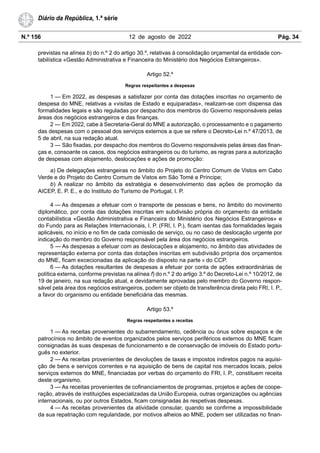 N.º 156 12 de agosto de 2022 Pág. 34
Diário da República, 1.ª série
previstas na alínea b) do n.º 2 do artigo 30.º, relativas à consolidação orçamental da entidade con-
tabilística «Gestão Administrativa e Financeira do Ministério dos Negócios Estrangeiros».
Artigo 52.º
Regras respeitantes a despesas
1 — Em 2022, as despesas a satisfazer por conta das dotações inscritas no orçamento de
despesa do MNE, relativas a «visitas de Estado e equiparadas», realizam-se com dispensa das
formalidades legais e são reguladas por despacho dos membros do Governo responsáveis pelas
áreas dos negócios estrangeiros e das finanças.
2 — Em 2022, cabe à Secretaria-Geral do MNE a autorização, o processamento e o pagamento
das despesas com o pessoal dos serviços externos a que se refere o Decreto-Lei n.º 47/2013, de
5 de abril, na sua redação atual.
3 — São fixadas, por despacho dos membros do Governo responsáveis pelas áreas das finan-
ças e, consoante os casos, dos negócios estrangeiros ou do turismo, as regras para a autorização
de despesas com alojamento, deslocações e ações de promoção:
a) De delegações estrangeiras no âmbito do Projeto do Centro Comum de Vistos em Cabo
Verde e do Projeto do Centro Comum de Vistos em São Tomé e Príncipe;
b) A realizar no âmbito da estratégia e desenvolvimento das ações de promoção da
AICEP, E. P. E., e do Instituto do Turismo de Portugal, I. P.
4 — As despesas a efetuar com o transporte de pessoas e bens, no âmbito do movimento
diplomático, por conta das dotações inscritas em subdivisão própria do orçamento da entidade
contabilística «Gestão Administrativa e Financeira do Ministério dos Negócios Estrangeiros» e
do Fundo para as Relações Internacionais, I. P. (FRI, I. P.), ficam isentas das formalidades legais
aplicáveis, no início e no fim de cada comissão de serviço, ou no caso de deslocação urgente por
indicação do membro do Governo responsável pela área dos negócios estrangeiros.
5 — As despesas a efetuar com as deslocações e alojamento, no âmbito das atividades de
representação externa por conta das dotações inscritas em subdivisão própria dos orçamentos
do MNE, ficam excecionadas da aplicação do disposto na parte II do CCP.
6 — As dotações resultantes de despesas a efetuar por conta de ações extraordinárias de
política externa, conforme previstas na alínea f) do n.º 2 do artigo 3.º do Decreto-Lei n.º 10/2012, de
19 de janeiro, na sua redação atual, e devidamente aprovadas pelo membro do Governo respon-
sável pela área dos negócios estrangeiros, podem ser objeto de transferência direta pelo FRI, I. P.,
a favor do organismo ou entidade beneficiária das mesmas.
Artigo 53.º
Regras respeitantes a receitas
1 — As receitas provenientes do subarrendamento, cedência ou ónus sobre espaços e de
patrocínios no âmbito de eventos organizados pelos serviços periféricos externos do MNE ficam
consignadas às suas despesas de funcionamento e de conservação de imóveis do Estado portu-
guês no exterior.
2 — As receitas provenientes de devoluções de taxas e impostos indiretos pagos na aquisi-
ção de bens e serviços correntes e na aquisição de bens de capital nos mercados locais, pelos
serviços externos do MNE, financiadas por verbas do orçamento do FRI, I. P., constituem receita
deste organismo.
3 — As receitas provenientes de cofinanciamentos de programas, projetos e ações de coope-
ração, através de instituições especializadas da União Europeia, outras organizações ou agências
internacionais, ou por outros Estados, ficam consignadas às respetivas despesas.
4 — As receitas provenientes da atividade consular, quando se confirme a impossibilidade
da sua repatriação com regularidade, por motivos alheios ao MNE, podem ser utilizadas no finan-
 