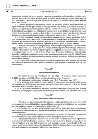 N.º 156 12 de agosto de 2022 Pág. 35
Diário da República, 1.ª série
ciamento da atividade de funcionamento, investimento e apoio social dos postos no país onde as
mesmas têm origem, incluindo a aplicação de saldos do ano anterior nos termos da alínea c) do
n.º 2 do artigo 20.º, em que carece de aprovação do membro do Governo responsável pela res-
petiva área setorial.
5 — Quando da aplicação de taxas de câmbio por entidades externas não subsumíveis nas
regras cambiais definidas pelo Banco de Portugal resulte para o MNE, por motivos que lhe são
alheios, uma perda substancial superior a 50 % da receita arrecadada, as receitas provenientes
da atividade consular podem ser utilizadas no financiamento da atividade de funcionamento, inves-
timento e apoio social dos postos no país onde as mesmas têm origem, sendo em tal situação
aplicável, com as necessárias adaptações, o disposto na alínea c) do n.º 2 do artigo 20.º
6 — A título excecional, quando da aplicação de taxas de câmbio fixadas pelo Banco de Por-
tugal resulte para o MNE, por motivos que lhe são alheios, uma perda substancial superior a 50 %
da receita que seria arrecadada, podem os postos aplicar, na atividade de atendimento consular, a
taxa de câmbio praticada localmente que seja mais ajustada a evitar as perdas referidas.
7 — A receita, resultante das operações sobre os imóveis geridos pelo MNE, a que se refere o
artigo 2.º do Decreto-Lei n.º 5/2021, de 11 de janeiro, é afeta integralmente à entidade contabilística
«Gestão Administrativa e Financeira do Ministério dos Negócios Estrangeiros», não se aplicando
as regras previstas nos n.os
1, 3 e 7 do artigo 5.º da Lei do Orçamento do Estado, e é consignada à
aquisição, reabilitação, adaptação, conservação e/ou restauro dos imóveis que lhe estão afetos no
estrangeiro, mediante plano apresentado por aquela entidade ao membro do Governo responsável
pela área das finanças.
8 — O plano de aquisição, reabilitação, adaptação, conservação e/ou restauro dos imóveis,
elaborado nos termos do número anterior, é remetido pela entidade competente à DGTF para
conhecimento.
Artigo 54.º
Regras respeitantes a saldos
1 — Os saldos das receitas referidas no n.º 1 do artigo 51.º, apurados no ano económico
de 2021, transitam para 2022 e ficam consignados às respetivas despesas.
2 — Os saldos das transferências efetuadas pelo FRI, I. P., transitam para 2022.
3 — No âmbito da organização da cimeira da NATO, os encargos não pagos em 2011 podem
ser liquidados em 2022 com os saldos das verbas atribuídas ao orçamento do MNE em 2010 e
transitados para o orçamento de 2021.
4 — Os saldos das transferências efetuadas no âmbito de projetos plurianuais para o desen-
volvimento, investigação e cooperação desenvolvidos pelo Camões, I. P., transitam para 2022.
Artigo 55.º
Regras respeitantes a projetos de cooperação
1 — As dotações orçamentais destinadas a projetos e ações de cooperação para o desenvolvi-
mento, passíveis de contabilização em ajuda pública ao desenvolvimento, só podem ser executadas
após a emissão de parecer prévio vinculativo do Camões, I. P.
2 — O Camões, I. P., promove, em articulação com a DGO, a obtenção dos dados necessários
para o acompanhamento da execução das verbas afetas aos projetos e ações de cooperação para
o desenvolvimento.
3 — As ajudas de custo em projetos de cooperação são fixadas por despacho dos membros
do Governo responsáveis pelas áreas dos negócios estrangeiros e das finanças.
4 — As dotações orçamentais do Camões, I. P., financiadas por receita superior ao orçamentado
com origem em transferências de entidades externas, nomeadamente do setor privado, tendo em
vista a criação de uma linha de financiamento para projetos de apoio à reconstrução de Moçam-
bique e ao abrigo da iniciativa de auxílio à população de Cabo Delgado, fazem parte do respetivo
orçamento disponível, transitando o saldo para o ano seguinte.
 