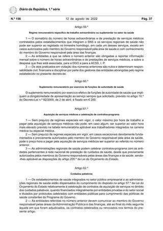 N.º 156 12 de agosto de 2022 Pág. 37
Diário da República, 1.ª série
Artigo 59.º
Regime remuneratório específico de trabalho extraordinário ou suplementar no setor da saúde
1 — O somatório do número de horas extraordinárias e de prestação de serviços médicos
contratados pelos estabelecimentos que integram o SNS e os serviços regionais de saúde não
pode ser superior ao registado no trimestre homólogo, em cada um desses serviços, exceto em
casos autorizados pelo membro do Governo responsável pela área da saúde e com conhecimento
do membro do Governo responsável pela área das finanças.
2 — As entidades a que se refere o número anterior são obrigadas a reportar informação
mensal sobre o número de horas extraordinárias e de prestações de serviços médicos, e sobre a
despesa que lhes está associada, para a DGO e para a ACSS, I. P.
3 — Os atos praticados em violação dos números anteriores são nulos e determinam respon-
sabilidade civil, financeira e disciplinar por parte dos gestores das entidades abrangidas pelo regime
estabelecido no presente decreto-lei.
Artigo 60.º
Suplemento remuneratório por exercício de funções de autoridade de saúde
O suplemento remuneratório por exercício efetivo de funções de autoridade de saúde que impli-
quem a obrigatoriedade de apresentação ao serviço sempre que solicitado, previsto no artigo 10.º
do Decreto-Lei n.º 82/2009, de 2 de abril, é fixado em € 200.
Artigo 61.º
Aquisição de serviços médicos e celebração de contratos-programa
1 — Sem prejuízo de regimes especiais em vigor, o valor máximo por hora de trabalho a
pagar pela aquisição de serviços médicos não pode, em caso algum, ser superior ao valor hora
mais elevado previsto na tabela remuneratória aplicável aos trabalhadores integrados na carreira
médica ou especial médica.
2 — Sem prejuízo de regimes especiais em vigor, em casos excecionais devidamente funda-
mentados e previamente autorizados pelo membro do Governo responsável pela área da saúde,
pode o preço hora a pagar pela aquisição de serviços médicos ser superior ao referido no número
anterior.
3 — As administrações regionais de saúde podem celebrar contratos-programa com as enti-
dades pertencentes à rede nacional de prestação de cuidados de saúde, desde que previamente
autorizados pelos membros do Governo responsáveis pelas áreas das finanças e da saúde, sendo-
-lhes aplicável as disposições do artigo 205.º da Lei do Orçamento do Estado.
Artigo 62.º
Cuidados paliativos
1 — Os estabelecimentos de saúde integrados no setor público empresarial e as administra-
ções regionais de saúde estão dispensados do cumprimento do disposto no artigo 57.º da Lei do
Orçamento do Estado relativamente à celebração de contratos de aquisição de serviços no âmbito
dos cuidados paliativos, quando financiados integralmente por entidades privadas e do setor social
e titulados por protocolos celebrados com entidades públicas para cumprimento das políticas de
saúde constantes do Programa do Governo.
2 — As entidades referidas no número anterior devem comunicar ao membro do Governo
responsável pelas áreas da Administração Pública e das finanças, até ao final do mês seguinte
àquele em que foram adjudicados, os contratos celebrados ou renovados nos termos do pre-
sente artigo.
 