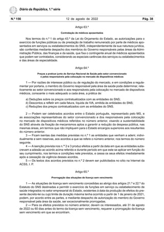 N.º 156 12 de agosto de 2022 Pág. 38
Diário da República, 1.ª série
Artigo 63.º
Contratação de médicos aposentados
Nos termos do n.º 1 do artigo 43.º da Lei do Orçamento do Estado, as autorizações para o
exercício de funções públicas ou de prestação de trabalho remunerado por parte de médicos apo-
sentados em serviços ou estabelecimentos do SNS, independentemente da sua natureza jurídica,
são conferidas mediante despacho dos membros do Governo responsáveis pelas áreas da Admi-
nistração Pública, das finanças e da saúde, que fixa o contingente anual de médicos aposentados
que podem ser contratados, considerando as especiais carências dos serviços ou estabelecimentos
e das áreas de especialidade.
Artigo 64.º
Preços a praticar junto do Serviço Nacional de Saúde pelo setor convencionado
e pelos responsáveis pela colocação no mercado de dispositivos médicos
1 — Por razões de interesse público ou de regulação do mercado, e em condições a regula-
mentar por portaria, o membro do Governo responsável pela área da saúde pode determinar, rela-
tivamente ao setor convencionado e aos responsáveis pela colocação no mercado de dispositivos
médicos, consoante o mais adequado a cada área, a prática de:
a) Deduções sobre os preços contratualizados com as entidades do SNS;
b) Descontos a refletir em cada fatura, líquida de IVA, emitida às entidades do SNS;
c) Reduções dos preços contratualizados com as entidades do SNS.
2 — Podem ser celebrados acordos entre o Estado português, representado pelo MS, e
as associações representativas do setor convencionado e dos responsáveis pela colocação
no mercado de dispositivos médicos referidos no número anterior, visando a sustentabilidade
do SNS através da fixação de mecanismos aptos a garantir a redução da despesa pública, nas
mesmas áreas, em termos que não impliquem para o Estado encargos superiores aos resultantes
do número anterior.
3 — Ficam isentas das medidas previstas no n.º 1 as entidades que venham a aderir, indivi-
dualmente e sem reservas, aos acordos a que se refere o número anterior, nos termos do número
seguinte.
4 — A isenção prevista nos n.os
2 e 3 produz efeitos a partir da data em que as entidades subs-
crevam a adesão ao acordo acima referido e durante período em que este se aplicar em função do
seu cumprimento, nos termos e condições nele previstos, e cessa os seus efeitos imediatamente
após a cessação da vigência desses acordos.
5 — Os textos dos acordos previstos no n.º 2 devem ser publicitados no sítio na Internet da
ACSS, I. P.
Artigo 65.º
Prorrogação das situações de licença sem vencimento
1 — As situações de licença sem vencimento concedidas ao abrigo dos artigos 21.º e 22.º do
Estatuto do SNS destinadas a permitir o exercício de funções em serviço ou estabelecimento de
saúde integrados no setor empresarial do Estado, existentes à data da produção de efeitos do pre-
sente decreto-lei ou cujo limite de duração máxima tenha ocorrido a partir de 1 de janeiro de 2021,
podem, por acordo entre as partes, e mediante despacho de autorização do membro do Governo
responsável pela área da saúde, ser excecionalmente prorrogadas.
2 — Para os efeitos previstos no número anterior, devem os interessados, até 31 de agosto
de 2022 ou 60 dias antes do termo da licença sem vencimento, requerer a prorrogação da licença
sem vencimento em que se encontram.
 