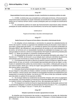 N.º 156 12 de agosto de 2022 Pág. 39
Diário da República, 1.ª série
Artigo 66.º
Responsabilidade financeira pelas prestações de saúde a beneficiários de subsistemas públicos de saúde
1 — O SNS, no âmbito das suas competências e atribuições territoriais, é financeiramente
responsável pelas prestações de saúde realizadas aos beneficiários de subsistemas públicos,
desde que os mesmos tenham direito a essas prestações pela sua condição de beneficiários
do SNS.
2 — Os subsistemas públicos de saúde são financeiramente responsáveis pelas restantes
prestações de saúde realizadas aos seus beneficiários nos termos dos respetivos estatutos.
SUBSECÇÃO IV
Programa do Ensino Básico e Secundário e Administração Escolar
Artigo 67.º
Gestão financeira do Programa do Ensino Básico e Secundário e Administração Escolar
1 — As dotações comuns destinadas a vencimentos do pessoal dos estabelecimentos de
ensino não superior, inscritas no orçamento dos estabelecimentos de educação e ensino básico e
secundário, asseguradas pelo IGeFE, I. P., no âmbito do capítulo 03 do orçamento do Ministério da
Educação (MEdu), são utilizadas por cada agrupamento de escolas ou por cada estabelecimento
de ensino, de harmonia com as necessidades resultantes da satisfação de encargos com o pes-
soal que esteja em exercício, sendo as correspondentes informações de cabimento prestadas pelo
IGeFE, I. P., desde que previstas no orçamento inicialmente aprovado.
2 — Os agrupamentos de escolas e as escolas não agrupadas abrangidos pelo artigo 2.º do
Decreto-Lei n.º 75/2008, de 22 de abril, na sua redação atual, continuam a beneficiar de autonomia
administrativa para movimentar as verbas inscritas no capítulo 03 do orçamento do MEdu.
3 — O processamento de todos os abonos ao pessoal a exercer funções em regime de mobi-
lidade interna, em que, por acordo, a remuneração seja suportada pelo serviço de origem, ou des-
locado em estabelecimento público dos ensinos básico e secundário, é efetuado pelo serviço em
que exerce funções, desde que o serviço de origem seja igualmente um estabelecimento público
dos ensinos básico e secundário.
4 — A Direção-Geral da Administração Escolar pode autorizar as escolas profissionais agríco-
las que integram a rede pública do Estado a celebrar contratos de trabalho em funções públicas a
termo resolutivo, a tempo parcial, para colmatar as necessidades transitórias de trabalhadores para
assegurarem os serviços de limpeza, nos termos da LTFP, até ao limite dos montantes inscritos
para este efeito no capítulo 03 do orçamento do MEdu.
5 — Os encargos relativos ao acolhimento dos docentes chineses, bem como ao pagamento
dos transportes, nos termos fixados no Protocolo de Cooperação Bilateral celebrado entre o MEdu
e o Instituto Confúcio, da República Popular da China, são suportados pelo IGeFE, I. P.
6 — Por despacho do membro do Governo responsável pela área da educação, pode ser total
ou parcialmente delegada no conselho de administração da Parque Escolar, E. P. E., a competência
prevista no n.º 14 do artigo 4.º da Lei n.º 71/2018, de 31 de dezembro.
Artigo 68.º
Dotações orçamentais de escolas e agrupamentos de escolas
As dotações para funcionamento das escolas e agrupamentos de escolas são distribuídas
globalmente nas rubricas «Outras despesas correntes — Diversas» e «Outras despesas de capi-
tal — Diversas».
 