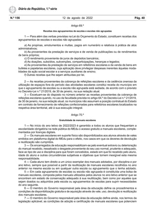 N.º 156 12 de agosto de 2022 Pág. 40
Diário da República, 1.ª série
Artigo 69.º
Receitas dos agrupamentos de escolas e escolas não agrupadas
1 — Para além das verbas previstas na Lei do Orçamento do Estado, constituem receitas dos
agrupamentos de escolas e escolas não agrupadas:
a) As propinas, emolumentos e multas, pagos em numerário e relativos à prática de atos
administrativos;
b) As provenientes da prestação de serviços e de venda de publicações ou de rendimentos
de bens próprios;
c) O rendimento proveniente de juros de depósitos bancários;
d) As doações, subsídios, subvenções, comparticipações, heranças e legados;
e) As provenientes da prestação de serviços em refeitórios escolares e da venda de bens em
bufetes e papelarias escolares, cuja aplicação deve privilegiar despesas inerentes àquelas moda-
lidades da ação social escolar e a serviços auxiliares de ensino;
f) Outras receitas que lhe sejam atribuídas por lei.
2 — As receitas provenientes da cobrança de refeições escolares e da cedência onerosa da
utilização de espaços fora do período das atividades escolares constitui receita do município em
que o agrupamento de escolas ou a escola não agrupada está sediada, de acordo com o previsto
no Decreto-Lei n.º 21/2019, de 30 de janeiro, na sua redação atual.
3 — Excetuam-se do disposto no número anterior as receitas provenientes da cobrança de
refeições escolares quando, no uso da faculdade prevista no artigo 64.º do Decreto-Lei n.º 21/2019,
de 30 de janeiro, na sua redação atual, os municípios não assumam a posição contratual do Estado
em contrato de fornecimento de refeições confecionadas para refeitórios escolares localizados na
respetiva área territorial, até à sua execução integral.
Artigo 70.º
Gratuitidade de manuais escolares
1 — No início do ano letivo de 2022/2023 é garantido a todos os alunos que frequentam a
escolaridade obrigatória na rede pública do MEdu o acesso gratuito a manuais escolares, comple-
mentados por licenças digitais.
2 — Os manuais escolares em suporte físico são disponibilizados aos alunos através de vales
emitidos em plataforma digital do MEdu para o efeito, nos casos em que os deveres de devolução
e reutilização são cumpridos.
3 — Os encarregados de educação responsabilizam-se pelo eventual extravio ou deterioração
do manual recebido, ressalvado o desgaste proveniente do seu uso normal, prudente e adequado,
face ao tipo de uso e disciplina para que foram concebidos, estado em que foi recebido pelo aluno,
idade do aluno e outras circunstâncias subjetivas e objetivas que tornem inexigível esta mesma
responsabilidade.
4 — Cada aluno tem direito a um único exemplar dos manuais adotados, por disciplina e por
ano letivo, sempre que possível a partir da reutilização de manuais escolares recolhidos no ano
anterior na mesma escola ou em qualquer outra escola ou agrupamento que o tenha adotado.
5 — Em cada agrupamento de escolas ou escola não agrupada é constituída uma bolsa de
manuais escolares, composta pelos manuais utilizados pelos alunos no ano letivo anterior que se
encontrem em estado de conservação adequado à sua reutilização, bem como por aqueles que
sejam doados ou adquiridos pela escola ou agrupamentos de escolas para suprir necessidades
do ano seguinte.
6 — O membro do Governo responsável pela área da educação define os procedimentos e
condições de disponibilização gratuita e de aquisição através de vale, uso, devolução e reutilização
dos manuais escolares.
7 — O membro do Governo responsável pela área da educação define ainda, nos termos da
legislação aplicável, as condições de adoção e certificação de manuais escolares que potenciem
 