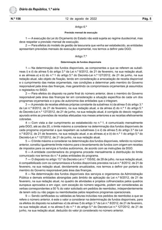 N.º 156 12 de agosto de 2022 Pág. 5
Diário da República, 1.ª série
Artigo 6.º
Previsão mensal de execução
1 — A execução da Lei do Orçamento do Estado não está sujeita ao regime duodecimal, mas
deve respeitar a previsão mensal de execução.
2 — Para efeitos do modelo de gestão de tesouraria que venha ser estabelecido, as entidades
apresentam previsões mensais de execução orçamental, nos termos a definir pela DGO.
Artigo 7.º
Determinação de fundos disponíveis
1 — Na determinação dos fundos disponíveis, as componentes a que se referem as subalí-
neas i) e ii) da alínea f) do artigo 3.º da Lei n.º 8/2012, de 21 de fevereiro, na sua redação atual,
e as alíneas a) e b) do n.º 1 do artigo 5.º do Decreto-Lei n.º 127/2012, de 21 de junho, na sua
redação atual, são objeto de fixação, tendo em consideração a arrecadação de receita disponível
e o cumprimento das metas orçamentais, nas condições a determinar pelo membro do Governo
responsável pela área das finanças, mas garantindo os compromissos orçamentais já assumidos
e registados no SIGO.
2 — Para efeitos do disposto na parte final do número anterior, deve o membro do Governo
responsável pela área das finanças ter em consideração a situação específica de cada um dos
programas orçamentais e o grau de autonomia das entidades que o integram.
3 — A previsão de receitas efetivas próprias constante da subalínea iv) da alínea f) do artigo 3.º
da Lei n.º 8/2012, de 21 de fevereiro, na sua redação atual, e da alínea d) do n.º 1 do artigo 5.º
do Decreto-Lei n.º 127/2012, de 21 de junho, na sua redação atual, é corrigida do desvio negativo
apurado entre as previsões de receitas efetuadas nos meses anteriores e as receitas efetivamente
cobradas.
4 — Com vista a dar cumprimento ao estabelecido no n.º 1, é comunicado mensalmente
pela DGO, até ao dia 20, o limite máximo a considerar na determinação dos fundos disponíveis de
cada programa orçamental a que respeitam as subalíneas i) e ii) da alínea f) do artigo 3.º da Lei
n.º 8/2012, de 21 de fevereiro, na sua redação atual, e as alíneas a) e b) do n.º 1 do artigo 5.º do
Decreto-Lei n.º 127/2012, de 21 de junho, na sua redação atual.
5 — O limite máximo a considerar na determinação dos fundos disponíveis, referido no número
anterior, constitui igualmente limite máximo para o levantamento de fundos com origem em receitas
de impostos para os serviços e fundos autónomos, de acordo com as instruções da DGO.
6 — A entidade coordenadora do programa procede mensalmente à distribuição do limite
comunicado nos termos do n.º 4 pelas entidades do programa.
7 — O disposto no artigo 13.º do Decreto-Lei n.º 155/92, de 28 de julho, na sua redação atual,
é compatibilizado com os compromissos e fundos disponíveis previstos na Lei n.º 8/2012, de 21 de
fevereiro, na sua redação atual, devidamente anualizados, nos termos a definir por portaria do
membro do Governo responsável pela área das finanças.
8 — Na determinação dos fundos disponíveis dos serviços e organismos da Administração
Pública e demais entidades abrangidas pelo âmbito de aplicação da Lei n.º 8/2012, de 21 de
fevereiro, na sua redação atual, no quadro de atividades e projetos cofinanciados pelos quadros
europeus aprovados e em vigor, com exceção do número seguinte, podem ser consideradas as
verbas correspondentes a 50 % do valor solicitado em pedidos de reembolso, independentemente
de terem sido ou não pagas ou reembolsadas pelos respetivos programas operacionais.
9 — Sendo certificadas ou validadas as faturas incluídas nos pedidos de reembolso a que se
refere o número anterior, é este o valor a considerar na determinação de fundos disponíveis, para
os efeitos do disposto na subalínea vi) da alínea f) do artigo 3.º da Lei n.º 8/2012, de 21 de fevereiro,
na sua redação atual, e na alínea f) do n.º 1 do artigo 5.º do Decreto-Lei n.º 127/2012, de 21 de
junho, na sua redação atual, deduzido do valor já considerado no número anterior.
 