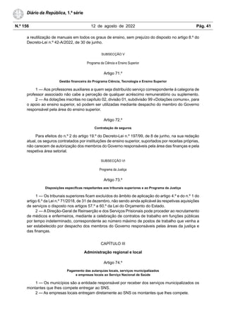 N.º 156 12 de agosto de 2022 Pág. 41
Diário da República, 1.ª série
a reutilização de manuais em todos os graus de ensino, sem prejuízo do disposto no artigo 8.º do
Decreto-Lei n.º 42-A/2022, de 30 de junho.
SUBSECÇÃO V
Programa da Ciência e Ensino Superior
Artigo 71.º
Gestão financeira do Programa Ciência, Tecnologia e Ensino Superior
1 — Aos professores auxiliares a quem seja distribuído serviço correspondente à categoria de
professor associado não cabe a perceção de qualquer acréscimo remuneratório ou suplemento.
2 — As dotações inscritas no capítulo 02, divisão 01, subdivisão 99 «Dotações comuns», para
o apoio ao ensino superior, só podem ser utilizadas mediante despacho do membro do Governo
responsável pela área do ensino superior.
Artigo 72.º
Contratação de seguros
Para efeitos do n.º 2 do artigo 19.º do Decreto-Lei n.º 197/99, de 8 de junho, na sua redação
atual, os seguros contratados por instituições de ensino superior, suportados por receitas próprias,
não carecem de autorização dos membros do Governo responsáveis pela área das finanças e pela
respetiva área setorial.
SUBSECÇÃO VI
Programa da Justiça
Artigo 73.º
Disposições específicas respeitantes aos tribunais superiores e ao Programa da Justiça
1 — Os tribunais superiores ficam excluídos do âmbito de aplicação do artigo 4.º e do n.º 1 do
artigo 6.º da Lei n.º 71/2018, de 31 de dezembro, não sendo ainda aplicável às respetivas aquisições
de serviços o disposto nos artigos 57.º a 60.º da Lei do Orçamento do Estado.
2 — A Direção-Geral de Reinserção e dos Serviços Prisionais pode proceder ao recrutamento
de médicos e enfermeiros, mediante a celebração de contratos de trabalho em funções públicas
por tempo indeterminado, correspondente ao número máximo de postos de trabalho que venha a
ser estabelecido por despacho dos membros do Governo responsáveis pelas áreas da justiça e
das finanças.
CAPÍTULO III
Administração regional e local
Artigo 74.º
Pagamento das autarquias locais, serviços municipalizados
e empresas locais ao Serviço Nacional de Saúde
1 — Os municípios são a entidade responsável por receber dos serviços municipalizados os
montantes que lhes compete entregar ao SNS.
2 — As empresas locais entregam diretamente ao SNS os montantes que lhes compete.
 