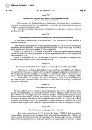 N.º 156 12 de agosto de 2022 Pág. 42
Diário da República, 1.ª série
Artigo 75.º
Pagamento das autarquias locais, serviços municipalizados e empresas
locais aos serviços regionais de saúde
1 — Os municípios das Regiões Autónomas da Madeira e dos Açores são as entidades res-
ponsáveis por receber dos serviços municipalizados os montantes que lhes compete entregar aos
respetivos serviços regionais de saúde.
2 — As empresas locais entregam diretamente aos serviços regionais de saúde os montantes
que lhes compete.
Artigo 76.º
Programa de regularização extraordinária de vínculos precários na administração local
As entidades da administração local comunicam à DGAL, nos termos por esta definidos, a
seguinte informação:
a) Até 30 de maio de 2022 ou até 10 dias após decisão do órgão executivo, o número de postos
de trabalho identificados como necessidades permanentes com vínculo inadequado, nos termos
da Lei n.º 112/2017, de 29 de dezembro, na sua redação atual;
b) Até 30 de junho de 2022, o número de postos de trabalho abrangidos por procedimentos
concursais abertos no âmbito do programa de regularização extraordinária de vínculos precários
na administração local;
c) Até 30 de setembro de 2022, os resultados da aplicação do programa de regularização
extraordinária de vínculos precários na administração local.
Artigo 77.º
Demonstração da realização de despesa elegível para efeitos de Fundo Social Municipal de 2022
1 — As Comissões de Coordenação de Desenvolvimento Regional (CCDR) enviam à DGAL,
em suporte informático, até ao último dia do mês seguinte ao da publicação do presente decreto-lei,
informação relativa à demonstração, por município, da realização, em 2021, de despesa elegível
face ao montante de Fundo Social Municipal (FSM) previsto no Orçamento do Estado para 2021.
2 — Relativamente aos municípios das regiões autónomas, a DGAL exerce as competências
das CCDR previstas no número anterior, articulando-se para o efeito com os serviços competentes
das regiões autónomas.
Artigo 78.º
Fundo de Emergência Municipal
Na concessão de auxílios financeiros às autarquias locais das regiões autónomas em situa-
ção de calamidade pública, nos termos previstos no n.º 10 do artigo 22.º da Lei n.º 73/2013, de
3 de setembro, na sua redação atual, que estabelece o regime financeiro das autarquias locais e
das entidades intermunicipais, a DGAL, em articulação com os serviços competentes das regiões
autónomas, exerce as competências das CCDR previstas no Decreto-Lei n.º 225/2009, de 14 de
setembro, na sua redação atual, que estabelece as regras referentes à concessão de auxílios
financeiros às autarquias locais, bem como o regime associado ao Fundo de Emergência Municipal.
Artigo 79.º
Auxílios financeiros e cooperação técnica e financeira
1 — Com vista ao cumprimento do n.º 7 do artigo 22.º da Lei n.º 73/2013, de 3 de setembro,
na sua redação atual, os serviços e organismos de cada área governativa prestam à DGAL, nos
moldes por esta definidos, informação sobre os instrumentos de cooperação técnica e financeira e
de auxílio financeiro celebrados com autarquias locais, bem como os respetivos montantes e prazos.
 