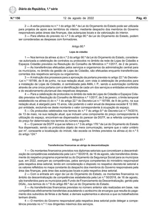 N.º 156 12 de agosto de 2022 Pág. 43
Diário da República, 1.ª série
2 — A verba prevista no n.º 1 do artigo 90.º da Lei do Orçamento do Estado pode ser utilizada
para projetos de apoio aos territórios do interior, mediante despacho dos membros do Governo
responsáveis pelas áreas das finanças, das autarquias locais e da valorização do interior.
3 — Para efeitos do previsto no n.º 3 do artigo 90.º da Lei do Orçamento do Estado, podem
ser consideradas as despesas com formadores.
Artigo 80.º
Lojas de cidadão
1 — Nos termos da alínea a) do n.º 2 do artigo 90.º da Lei do Orçamento do Estado, considera-
-se autorizada a celebração de contratos ou protocolos no âmbito da rede de Lojas de Cidadão e
Espaços Cidadão previstos na Resolução do Conselho de Ministros n.º 1/2017, de 2 de janeiro.
2 — As transferências efetuadas pelos serviços e organismos da administração central para
os municípios, no âmbito da gestão de Lojas de Cidadão, são efetuadas enquanto transferências
correntes dos respetivos serviços ou organismos.
3 — A instrução dos processos para a aprovação da portaria prevista no artigo 22.º do Decreto-
-Lei n.º 197/99, de 8 de junho, na sua redação atual, com vista à celebração de protocolos para
a instalação de Lojas de Cidadão, é centralizada pela AMA, I. P., sendo a autorização conferida
através de uma única portaria com a identificação de cada um dos serviços e entidades envolvidos
e do escalonamento plurianual das respetivas despesas.
4 — Para a celebração de protocolos no âmbito da rede de Lojas de Cidadão e Espaços Cida-
dão previstos na Resolução do Conselho de Ministros n.º 1/2017, de 2 de janeiro, o limite temporal
estabelecido na alínea b) do n.º 1 do artigo 22.º do Decreto-Lei n.º 197/99, de 8 de junho, na sua
redação atual, é alargado para 15 anos, não podendo o valor anual da despesa exceder € 12 000,
por entidade, excluindo-se deste montante o valor correspondente à ocupação do espaço.
5 — Os protocolos celebrados nos termos do n.º 7 do artigo 9.º do Decreto-Lei n.º 74/2014,
de 13 de maio, na sua redação atual, que incluam uma componente do preço correspondente à
utilização do espaço, encontram-se dispensados do parecer da DGTF, se a referida componente
do preço for determinada nos termos do número seguinte.
6 — O parecer da DGTF a que se refere o n.º 3 do artigo 178.º da Lei do Orçamento do Estado
fica dispensado, sendo os protocolos objeto de mera comunicação, sempre que o valor unitário
por m2
, consoante a localização do imóvel, não exceda os limites previstos na alínea a) do n.º 5
do artigo 124.º
Artigo 81.º
Transferências financeiras ao abrigo da descentralização
1 — Os montantes financeiros previstos nos diplomas setoriais que concretizam a descentrali-
zação de competências estabelecida pela Lei n.º 50/2018, de 16 de agosto, são transferidos direta-
mente do respetivo programa orçamental ou do Orçamento da Segurança Social para os municípios
que, em 2022, exerçam as competências, pelos serviços competentes do ministério responsável
pela respetiva área setorial, tendo em consideração o disposto no respetivo decreto-lei setorial e
os valores refletidos no mapa constante do despacho dos membros do Governo responsáveis pela
área das finanças, pela área das autarquias locais e pela respetiva área setorial.
2 — Com a entrada em vigor da Lei do Orçamento do Estado, os montantes financeiros no
âmbito da descentralização de competências estabelecida pela Lei n.º 50/2018, de 16 de agosto,
são transferidos para os municípios pelo Fundo de Financiamento da Descentralização, gerido pela
DGAL, nos termos do n.º 8 do artigo 89.º da Lei do Orçamento do Estado.
3 — As transferências financeiras previstas no número anterior são realizadas em base, nas
competências efetivamente transferidas acautelando o acréscimo de encargos que resulta do paga-
mento dos subsídios de férias e de Natal, e demais suplementos e abonos a que os trabalhadores
tenham direito.
4 — O membro do Governo responsável pela respetiva área setorial pode delegar a compe-
tência prevista no n.º 1 nos dirigentes máximos dos serviços.
 