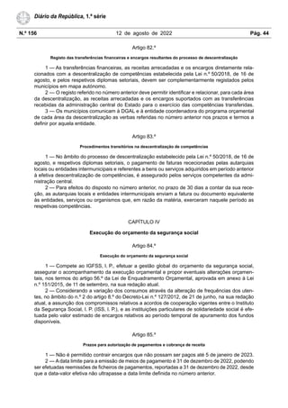 N.º 156 12 de agosto de 2022 Pág. 44
Diário da República, 1.ª série
Artigo 82.º
Registo das transferências financeiras e encargos resultantes do processo de descentralização
1 — As transferências financeiras, as receitas arrecadadas e os encargos diretamente rela-
cionados com a descentralização de competências estabelecida pela Lei n.º 50/2018, de 16 de
agosto, e pelos respetivos diplomas setoriais, devem ser complementarmente registados pelos
municípios em mapa autónomo.
2 — O registo referido no número anterior deve permitir identificar e relacionar, para cada área
da descentralização, as receitas arrecadadas e os encargos suportados com as transferências
recebidas da administração central do Estado para o exercício das competências transferidas.
3 — Os municípios comunicam à DGAL e à entidade coordenadora do programa orçamental
de cada área da descentralização as verbas referidas no número anterior nos prazos e termos a
definir por aquela entidade.
Artigo 83.º
Procedimentos transitórios na descentralização de competências
1 — No âmbito do processo de descentralização estabelecido pela Lei n.º 50/2018, de 16 de
agosto, e respetivos diplomas setoriais, o pagamento de faturas rececionadas pelas autarquias
locais ou entidades intermunicipais e referentes a bens ou serviços adquiridos em período anterior
à efetiva descentralização de competências, é assegurado pelos serviços competentes da admi-
nistração central.
2 — Para efeitos do disposto no número anterior, no prazo de 30 dias a contar da sua rece-
ção, as autarquias locais e entidades intermunicipais enviam a fatura ou documento equivalente
às entidades, serviços ou organismos que, em razão da matéria, exerceram naquele período as
respetivas competências.
CAPÍTULO IV
Execução do orçamento da segurança social
Artigo 84.º
Execução do orçamento da segurança social
1 — Compete ao IGFSS, I. P., efetuar a gestão global do orçamento da segurança social,
assegurar o acompanhamento da execução orçamental e propor eventuais alterações orçamen-
tais, nos termos do artigo 56.º da Lei de Enquadramento Orçamental, aprovada em anexo à Lei
n.º 151/2015, de 11 de setembro, na sua redação atual.
2 — Considerando a variação dos consumos através da alteração de frequências dos uten-
tes, no âmbito do n.º 2 do artigo 8.º do Decreto-Lei n.º 127/2012, de 21 de junho, na sua redação
atual, a assunção dos compromissos relativos a acordos de cooperação vigentes entre o Instituto
da Segurança Social, I. P. (ISS, I. P.), e as instituições particulares de solidariedade social é efe-
tuada pelo valor estimado de encargos relativos ao período temporal de apuramento dos fundos
disponíveis.
Artigo 85.º
Prazos para autorização de pagamentos e cobrança de receita
1 — Não é permitido contrair encargos que não possam ser pagos até 5 de janeiro de 2023.
2 — A data limite para a emissão de meios de pagamento é 31 de dezembro de 2022, podendo
ser efetuadas reemissões de ficheiros de pagamentos, reportadas a 31 de dezembro de 2022, desde
que a data-valor efetiva não ultrapasse a data limite definida no número anterior.
 