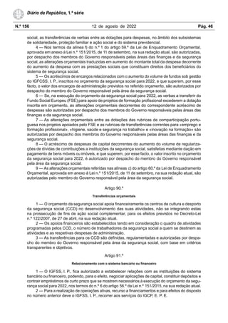 N.º 156 12 de agosto de 2022 Pág. 46
Diário da República, 1.ª série
social, as transferências de verbas entre as dotações para despesas, no âmbito dos subsistemas
de solidariedade, proteção familiar e ação social e do sistema previdencial.
4 — Nos termos da alínea f) do n.º 1 do artigo 59.º da Lei de Enquadramento Orçamental,
aprovada em anexo à Lei n.º 151/2015, de 11 de setembro, na sua redação atual, são autorizadas,
por despacho dos membros do Governo responsáveis pelas áreas das finanças e da segurança
social, as alterações orçamentais traduzidas em aumento do montante total da despesa decorrente
do aumento da despesa com as prestações sociais que constituam direitos dos beneficiários do
sistema de segurança social.
5 — Os acréscimos de encargos relacionados com o aumento do volume de fundos sob gestão
do IGFCSS, I. P., inscritos no orçamento da segurança social para 2022, e que superem, por esse
facto, o valor dos encargos de administração previstos no referido orçamento, são autorizados por
despacho do membro do Governo responsável pela área da segurança social.
6 — Se, na execução do orçamento da segurança social para 2022, as verbas a transferir do
Fundo Social Europeu (FSE) para apoio de projetos de formação profissional excederem a dotação
inscrita em orçamento, as alterações orçamentais decorrentes do correspondente acréscimo de
despesas são autorizadas por despacho dos membros do Governo responsáveis pelas áreas das
finanças e da segurança social.
7 — As alterações orçamentais entre as dotações das rubricas de comparticipação portu-
guesa nos projetos apoiados pelo FSE e as rubricas de transferências correntes para «emprego e
formação profissional», «higiene, saúde e segurança no trabalho» e «inovação na formação» são
autorizadas por despacho dos membros do Governo responsáveis pelas áreas das finanças e da
segurança social.
8 — O acréscimo de despesas de capital decorrentes do aumento do volume de regulariza-
ções de dívidas de contribuições a instituições da segurança social, satisfeitas mediante dação em
pagamento de bens móveis ou imóveis, e que superem, por esse facto, o valor inscrito no orçamento
da segurança social para 2022, é autorizado por despacho do membro do Governo responsável
pela área da segurança social.
9 — As alterações orçamentais referidas nas alíneas c) do artigo 60.º da Lei de Enquadramento
Orçamental, aprovada em anexo à Lei n.º 151/2015, de 11 de setembro, na sua redação atual, são
autorizadas pelo membro do Governo responsável pela área da segurança social.
Artigo 90.º
Transferências orçamentais
1 — O orçamento da segurança social apoia financeiramente os centros de cultura e desporto
da segurança social (CCD) no desenvolvimento das suas atividades, não se integrando estas
na prossecução de fins de ação social complementar, para os efeitos previstos no Decreto-Lei
n.º 122/2007, de 27 de abril, na sua redação atual.
2 — Os apoios financeiros são estabelecidos tendo em consideração o quadro de atividades
programadas pelos CCD, o número de trabalhadores da segurança social a quem se destinem as
atividades e as respetivas despesas de administração.
3 — As transferências para os CCD são definidas, regulamentadas e autorizadas por despa-
cho do membro do Governo responsável pela área da segurança social, com base em critérios
transparentes e objetivos.
Artigo 91.º
Relacionamento com o sistema bancário ou financeiro
1 — O IGFSS, I. P., fica autorizado a estabelecer relações com as instituições do sistema
bancário ou financeiro, podendo, para o efeito, negociar aplicações de capital, constituir depósitos e
contrair empréstimos de curto prazo que se mostrem necessários à execução do orçamento da segu-
rança social para 2022, nos termos do n.º 6 do artigo 56.º da Lei n.º 151/2015, na sua redação atual.
2 — Para a realização de operações ativas, recurso a financiamentos e para efeitos do disposto
no número anterior deve o IGFSS, I. P., recorrer aos serviços do IGCP, E. P. E.
 