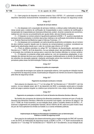 N.º 156 12 de agosto de 2022 Pág. 47
Diário da República, 1.ª série
3 — Sem prejuízo do disposto no número anterior, fica o IGFSS, I. P., autorizado a constituir
depósitos bancários exclusivamente necessários à atividade dos serviços da segurança social.
Artigo 92.º
Aquisição de serviços médicos
1 — As despesas com a aquisição de serviços médicos, a efetuar pelas instituições de segu-
rança social para o sistema de verificação de incapacidades e para o sistema de certificação e
recuperação de incapacidades por doenças profissionais, podem, durante o presente ano económico,
realizar-se com recurso ao procedimento por ajuste direto, até aos limiares europeus.
2 — O disposto no número anterior é igualmente aplicável à ADSE, I. P., quanto à aquisição de
serviços médicos prestados no âmbito das juntas médicas e da verificação domiciliária da doença,
e ao Instituto Nacional de Medicina Legal e Ciências Forenses, I. P.
3 — As despesas com a prestação, por parte de peritos atualmente contratados, de um número
de atos médicos superior àquele que os mesmos se comprometeram a praticar, consideram-se
legalmente adjudicadas desde que o valor do contrato seja inferior a € 12 500.
4 — Para os efeitos previstos no artigo 78.º do Estatuto da Aposentação, aprovado pelo
Decreto-Lei n.º 498/72, de 9 de dezembro, na sua redação atual, são permitidas a manutenção e
a renovação dos contratos de avença para o exercício das funções referidas no número anterior.
5 — O disposto no presente artigo pode aplicar-se, com as necessárias adaptações, à con-
tratação dos demais técnicos que compõem as equipas multidisciplinares no âmbito da atribuição
de subsídios de educação especial, mediante autorização prévia dos membros do Governo res-
ponsáveis pelas áreas da Administração Pública e das finanças.
Artigo 93.º
Despesas da política de cooperação
A assunção de encargos com ações de cooperação externa, com suporte em dotação inscrita
no orçamento da segurança social, é autorizada por despacho do membro do Governo responsável
pela área da segurança social.
Artigo 94.º
Pagamento da prestação social para a inclusão
Sem prejuízo do disposto nos n.os
1 e 2 do artigo 36.º do Decreto-Lei n.º 126-A/2017, de 6 de
outubro, na sua redação atual, até 31 de dezembro de 2022, a prestação social para a inclusão
pode ser paga a pessoa singular ou coletiva que comprove ter a seu cargo o titular da prestação.
Artigo 95.º
Pagamento em prestações no âmbito do Fundo de Garantia dos Alimentos Devidos a Menores
No âmbito dos processos de cobrança de alimentos prestados a menores em que o Fundo de
Garantia dos Alimentos Devidos a Menores se encontre sub-rogado, nos termos do artigo 6.º da
Lei n.º 75/98, de 19 de novembro, na sua redação atual, pode o conselho diretivo do IGFSS, I. P.,
autorizar o pagamento em prestações mensais, até ao máximo de 48, sobre as quais incide a taxa
de juro de mora aplicável às dívidas ao Estado ou a outras entidades públicas.
Artigo 96.º
Implementação do Sistema de Normalização Contabilística para as Administrações
Públicas no âmbito da segurança social
Sem prejuízo da realização dos desenvolvimentos para a implementação do SNC-AP, durante
o ano de 2019, as instituições de segurança social, a SCML e a CPL, I. P., ficam excecionadas do
disposto no n.º 1 do artigo 18.º do Decreto-Lei n.º 192/2015, de 11 de setembro, na sua redação atual.
 