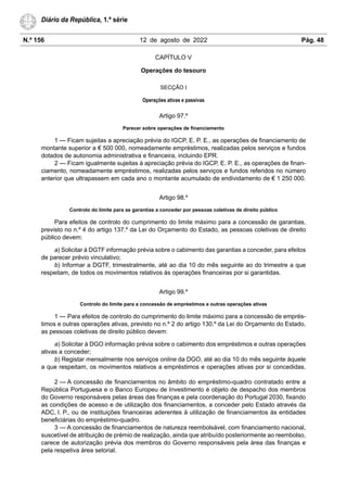 N.º 156 12 de agosto de 2022 Pág. 48
Diário da República, 1.ª série
CAPÍTULO V
Operações do tesouro
SECÇÃO I
Operações ativas e passivas
Artigo 97.º
Parecer sobre operações de financiamento
1 — Ficam sujeitas a apreciação prévia do IGCP, E. P. E., as operações de financiamento de
montante superior a € 500 000, nomeadamente empréstimos, realizadas pelos serviços e fundos
dotados de autonomia administrativa e financeira, incluindo EPR.
2 — Ficam igualmente sujeitas à apreciação prévia do IGCP, E. P. E., as operações de finan-
ciamento, nomeadamente empréstimos, realizadas pelos serviços e fundos referidos no número
anterior que ultrapassem em cada ano o montante acumulado de endividamento de € 1 250 000.
Artigo 98.º
Controlo do limite para as garantias a conceder por pessoas coletivas de direito público
Para efeitos de controlo do cumprimento do limite máximo para a concessão de garantias,
previsto no n.º 4 do artigo 137.º da Lei do Orçamento do Estado, as pessoas coletivas de direito
público devem:
a) Solicitar à DGTF informação prévia sobre o cabimento das garantias a conceder, para efeitos
de parecer prévio vinculativo;
b) Informar a DGTF, trimestralmente, até ao dia 10 do mês seguinte ao do trimestre a que
respeitam, de todos os movimentos relativos às operações financeiras por si garantidas.
Artigo 99.º
Controlo do limite para a concessão de empréstimos e outras operações ativas
1 — Para efeitos de controlo do cumprimento do limite máximo para a concessão de emprés-
timos e outras operações ativas, previsto no n.º 2 do artigo 130.º da Lei do Orçamento do Estado,
as pessoas coletivas de direito público devem:
a) Solicitar à DGO informação prévia sobre o cabimento dos empréstimos e outras operações
ativas a conceder;
b) Registar mensalmente nos serviços online da DGO, até ao dia 10 do mês seguinte àquele
a que respeitam, os movimentos relativos a empréstimos e operações ativas por si concedidas.
2 — A concessão de financiamentos no âmbito do empréstimo-quadro contratado entre a
República Portuguesa e o Banco Europeu de Investimento é objeto de despacho dos membros
do Governo responsáveis pelas áreas das finanças e pela coordenação do Portugal 2030, fixando
as condições de acesso e de utilização dos financiamentos, a conceder pelo Estado através da
ADC, I. P., ou de instituições financeiras aderentes à utilização de financiamentos às entidades
beneficiárias do empréstimo-quadro.
3 — A concessão de financiamentos de natureza reembolsável, com financiamento nacional,
suscetível de atribuição de prémio de realização, ainda que atribuído posteriormente ao reembolso,
carece de autorização prévia dos membros do Governo responsáveis pela área das finanças e
pela respetiva área setorial.
 