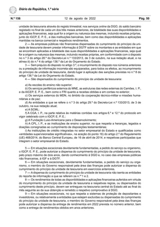 N.º 156 12 de agosto de 2022 Pág. 50
Diário da República, 1.ª série
unidade de tesouraria através do registo trimestral, nos serviços online da DGO, do saldo bancário
registado no final de cada um dos três meses anteriores, da totalidade das suas disponibilidades e
aplicações financeiras, seja qual for a origem ou natureza das mesmas, incluindo receitas próprias,
junto do IGCP, E. P. E., e das instituições bancárias, bem como das disponibilidades e aplicações
mantidas na banca comercial e respetivos rendimentos.
2 — As empresas públicas não financeiras dispensadas do cumprimento do princípio da uni-
dade de tesouraria devem prestar informação à DGTF sobre os montantes e as entidades em que
se encontram aplicadas a totalidade das suas disponibilidades e aplicações financeiras, seja qual
for a origem ou natureza das mesmas, incluindo receitas próprias, em conformidade com o disposto
no n.º 3 do artigo 28.º do Decreto-Lei n.º 133/2013, de 3 de outubro, na sua redação atual, e na
alínea b) do n.º 4 do artigo 136.º da Lei do Orçamento do Estado.
3 — Sem prejuízo do disposto no artigo 3.º, o incumprimento do disposto nos números anteriores
ou a prestação de informação incorreta são equiparados, para todos os efeitos, ao incumprimento
do princípio de unidade de tesouraria, dando lugar à aplicação das sanções previstas no n.º 8 do
artigo 136.º da Lei do Orçamento do Estado.
4 — São dispensados do cumprimento do princípio da unidade de tesouraria:
a) As escolas do ensino não superior;
b) Os serviços periféricos externos do MNE, as estruturas das redes externas do Camões, I. P.,
e da AICEP, E. P. E., bem como o FRI quanto a receitas obtidas e em contas no exterior;
c) Os serviços externos do MDN, no âmbito da cooperação técnico-militar e missões huma-
nitárias e de paz;
d) As entidades a que se refere o n.º 3 do artigo 29.º do Decreto-Lei n.º 133/2013, de 3 de
outubro, na sua redação atual;
e) A SCML;
f) A CGA, I. P., na parte relativa às matérias contidas nos artigos 6.º e 12.º do protocolo em
vigor celebrado com o IGCP, E. P. E.;
g) A Fundação Luso-Americana para o Desenvolvimento;
h) A CPL, I. P., e as instituições de ensino superior, no que respeita a heranças, legados e
doações consignadas ao cumprimento de disposições testamentárias;
i) As instituições de crédito integradas no setor empresarial do Estado e qualificadas como
«entidades supervisionadas significativas», na aceção do ponto 16) do artigo 2.º do Regulamento
(UE) 468/2014, do Banco Central Europeu, de 16 de abril de 2014, e respetivas participadas que
integrem o setor empresarial do Estado.
5 — Em situações excecionais devidamente fundamentadas, a pedido do serviço ou organismo,
o IGCP, E. P. E., pode autorizar a dispensa do cumprimento do princípio da unidade de tesouraria,
pelo prazo máximo de dois anos, dando conhecimento à DGO e, no caso das empresas públicas
não financeiras, à IGF e à DGTF.
6 — Em situações excecionais, devidamente fundamentadas, a pedido do serviço ou orga-
nismo, o membro do Governo responsável pela área das finanças pode autorizar a dispensa do
cumprimento do princípio da unidade de tesouraria em exercícios anteriores.
7 — A dispensa do cumprimento do princípio da unidade de tesouraria não isenta as entidades
do reporte de informação a que se referem os n.os
1 e 2.
8 — Os rendimentos de todas as disponibilidades e aplicações financeiras auferidos em virtude
do incumprimento do princípio da unidade de tesouraria e respetivas regras, ou dispensados do
cumprimento deste princípio, devem ser entregues na tesouraria central do Estado até ao final do
mês seguinte ao da sua obtenção e remetido o respetivo comprovativo à DGO.
9 — Em situações excecionais, no que respeita a sistemas de proteção de depositantes e
investidores, ou relativamente a entidades que estejam excluídas ou dispensadas do cumprimento
do princípio da unidade de tesouraria, o membro do Governo responsável pela área das finanças
pode autorizar a dispensa da entrega de rendimentos em 2022 prevista no número anterior, bem
como a entrega de rendimentos obtidos em anos anteriores.
 