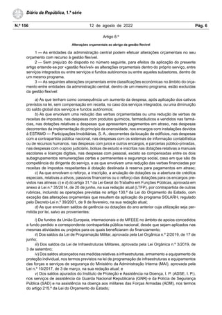 N.º 156 12 de agosto de 2022 Pág. 6
Diário da República, 1.ª série
Artigo 8.º
Alterações orçamentais ao abrigo da gestão flexível
1 — As entidades da administração central podem efetuar alterações orçamentais no seu
orçamento com recurso à gestão flexível.
2 — Sem prejuízo do disposto no número seguinte, para efeitos da aplicação do presente
artigo entende-se por «gestão flexível» as alterações orçamentais dentro do próprio serviço, entre
serviços integrados ou entre serviços e fundos autónomos ou entre aqueles subsetores, dentro de
um mesmo programa.
3 — As seguintes alterações orçamentais entre classificações económicas no âmbito do orça-
mento entre entidades da administração central, dentro de um mesmo programa, estão excluídas
da gestão flexível:
a) As que tenham como consequência um aumento da despesa, após aplicação dos cativos
previstos na lei, sem compensação em receita, no caso dos serviços integrados, ou uma diminuição
do saldo global dos serviços e fundos autónomos;
b) As que envolvam uma redução das verbas orçamentadas ou uma redução de verbas de
receitas de impostos, nas despesas com produtos químicos, farmacêuticos e vendidos nas farmá-
cias, nas dotações relativas a despesas que apresentem pagamentos em atraso, nas despesas
decorrentes da implementação do princípio da onerosidade, nos encargos com instalações devidos
à ESTAMO — Participações Imobiliárias, S. A., decorrentes da locação de edifícios, nas despesas
com a contrapartida pública nacional, nas despesas com os sistemas de informação contabilística
ou de recursos humanos, nas despesas com juros e outros encargos, e parcerias público-privadas,
nas despesas com o apoio judiciário, bolsas de estudo e inscritas nas dotações relativas a manuais
escolares e licenças digitais, nas despesas com pessoal, exceto se compensadas entre os dois
subagrupamentos remunerações certas e permanentes e segurança social, caso em que são da
competência do dirigente do serviço, e as que envolvam uma redução das verbas financiadas por
receitas de impostos respeitantes à dotação destinada à reserva para pagamentos em atraso;
c) As que envolvam o reforço, a inscrição, a anulação de dotações ou a abertura de créditos
especiais, relativas a ativos, passivos financeiros ou o reforço das dotações para os encargos pre-
vistos nas alíneas c) e d) do artigo 31.º da Lei Geral do Trabalho em Funções Públicas, aprovada em
anexo à Lei n.º 35/2014, de 20 de junho, na sua redação atual (LTFP), por contrapartida de outras
rubricas, incluindo as operações previstas no artigo 130.º da Lei do Orçamento do Estado, com
exceção das alterações orçamentais que resultem da aplicação do programa SOLARH, regulado
pelo Decreto-Lei n.º 39/2001, de 9 de fevereiro, na sua redação atual;
d) As que envolvam saldos de gerência ou dotações do ano anterior cuja utilização seja per-
mitida por lei, salvo as provenientes:
i) De fundos da União Europeia, internacionais e do MFEEE no âmbito de apoios concedidos
a fundo perdido e correspondente contrapartida pública nacional, desde que sejam aplicados nas
mesmas atividades ou projetos para os quais beneficiaram do financiamento;
ii) Dos saldos da Lei de Programação Militar, aprovada pela Lei Orgânica n.º 2/2019, de 17 de
junho;
iii) Dos saldos da Lei de Infraestruturas Militares, aprovada pela Lei Orgânica n.º 3/2019, de
3 de setembro;
iv) Dos saldos alcançados nas medidas relativas a infraestruturas, armamento e equipamento de
proteção individual, nos termos previstos na lei de programação de infraestruturas e equipamentos
das forças e serviços de segurança do Ministério da Administração Interna (MAI), aprovada pela
Lei n.º 10/2017, de 3 de março, na sua redação atual; e
v) Dos saldos apurados do Instituto de Proteção e Assistência na Doença, I. P. (ADSE, I. P.),
nos serviços de assistência da Guarda Nacional Republicana (GNR) e da Polícia de Segurança
Pública (SAD) e na assistência na doença aos militares das Forças Armadas (ADM), nos termos
do artigo 215.º da Lei do Orçamento do Estado;
 