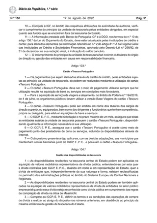 N.º 156 12 de agosto de 2022 Pág. 51
Diário da República, 1.ª série
10 — Compete à IGF, no âmbito das respetivas atribuições de autoridade de auditoria, verifi-
car o cumprimento do princípio da unidade de tesouraria pelas entidades obrigadas, em especial
quanto aos fundos que se encontrem fora da tesouraria do Estado.
11 — A informação prestada pelo Banco de Portugal à IGF e à DGO, nos termos do n.º 10 do
artigo 136.º da Lei do Orçamento do Estado, deve estar atualizada pelas instituições de crédito e
conter, para além dos elementos de informação referidos no n.º 2 do artigo 81.º-A do Regime Geral
das Instituições de Crédito e Sociedades Financeiras, aprovado pelo Decreto-Lei n.º 298/92, de
31 de dezembro, na sua redação atual, a indicação do saldo bancário.
12 — O incumprimento do princípio da unidade de tesouraria faz incorrer os titulares do órgão
de direção ou gestão das entidades em causa em responsabilidade financeira.
Artigo 103.º
Cartão «Tesouro Português»
1 — Os pagamentos que sejam efetuados através de cartão de crédito, pelas entidades sujei-
tas ao princípio da unidade de tesouraria, só podem ser realizados mediante a utilização do cartão
«Tesouro Português».
2 — O cartão «Tesouro Português» deve ser o meio de pagamento utilizado sempre que tal
utilização resulte na aquisição de bens ou serviços em condições mais favoráveis.
3 — Para a aquisição de serviços de viagens e alojamento, no âmbito da Portaria n.º 194/2018,
de 4 de julho, os organismos públicos devem utilizar a versão Base Viagens do cartão «Tesouro
Português».
4 — O cartão «Tesouro Português» pode ser emitido em nome dos titulares dos cargos de
direção superior, ou equiparados, bem como dos dirigentes e funcionários que tenham competência,
própria ou delegada, para efetuar aquisições de bens e serviços.
5 — O IGCP, E. P. E., mediante solicitação e no prazo máximo de um mês, assegura que todas
as entidades sujeitas à unidade de tesouraria possuem o cartão «Tesouro Português», disponibili-
zando igualmente a informação necessária à sua utilização.
6 — O IGCP, E. P. E., assegura que o cartão «Tesouro Português» é aceite como meio de
pagamento junto dos prestadores de bens ou serviços, incluindo os disponibilizados através da
Internet.
7 — O disposto no presente artigo aplica-se, com as devidas adaptações, aos municípios que
mantenham contas bancárias junto do IGCP, E. P. E., e possuam o cartão «Tesouro Português».
Artigo 104.º
Gestão das disponibilidades de tesouraria
1 — As disponibilidades residentes na tesouraria central do Estado podem ser aplicadas na
aquisição de valores mobiliários representativos de dívida pública, entendendo-se por esta quer
a dívida contraída pelo IGCP, E. P. E., atuando em nome e em representação do Estado, quer a
dívida de entidades que, independentemente da sua natureza e forma, estejam reclassificadas
no perímetro das administrações públicas no âmbito do Sistema Europeu de Contas Nacionais e
Regionais.
2 — As disponibilidades residentes na tesouraria central do Estado podem ser também apli-
cadas na aquisição de valores mobiliários representativos de dívida de entidades do setor público
empresarial quando essa dívida esteja reconhecida como dívida pública em cumprimento das regras
de compilação de dívida na ótica de Maastricht.
3 — Compete ao IGCP, E. P. E., definir os termos e as condições das operações de compra
de dívida a realizar ao abrigo do disposto nos números anteriores, em obediência ao princípio da
máxima eficiência de gestão da tesouraria do Estado.
 