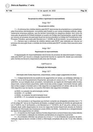 N.º 156 12 de agosto de 2022 Pág. 52
Diário da República, 1.ª série
SECÇÃO III
Recuperação de créditos e regularização de responsabilidades
Artigo 105.º
Recuperação de créditos
1 — A cobrança dos créditos detidos pela DGTF decorrentes de empréstimos e comparticipa-
ções financeiras reembolsáveis, concedidas pelo Estado ou por outras entidades públicas, desig-
nadamente empresas públicas, que lhe tenham transmitido os respetivos direitos, bem como da
execução da garantia do Estado prestada no quadro do Código das Expropriações, pode ter lugar
por recurso ao processo de execução fiscal nos termos previstos no Código de Procedimento e de
Processo Tributário, aprovado pelo Decreto-Lei n.º 433/99, de 26 de outubro, na sua redação atual.
2 — Sempre que a cobrança de créditos detidos pela DGTF seja realizada por recurso ao
processo de execução fiscal, a certidão de dívida emitida pela DGTF constitui título executivo para
o efeito.
Artigo 106.º
Regularização de responsabilidades
A regularização de responsabilidades decorrentes do processo de descolonização é assegu-
rada pela DGTF por recurso a dotação orçamental inscrita no capítulo 60, desde que autorizada
pelo membro do Governo responsável pela área das finanças.
CAPÍTULO VI
Prestação de informação
Artigo 107.º
Informação sobre fundos disponíveis, compromissos, contas a pagar e pagamentos em atraso
1 — Independentemente da existência de pagamentos em atraso, as entidades referidas no
artigo 2.º da Lei de Enquadramento Orçamental, aprovada em anexo à Lei n.º 151/2015, de 11 de
setembro, na sua redação atual, procedem, mensalmente, ao registo da informação sobre fundos
disponíveis, compromissos assumidos, saldo inicial das contas a pagar, movimento mensal, saldo
das contas a pagar a transitar para o mês seguinte e os pagamentos em atraso, até ao dia 10 do
mês seguinte a que se reporta, no suporte informático das seguintes entidades:
a) DGO, no subsetor da administração central;
b) ACSS, I. P., no SNS;
c) DGAL, no subsetor da administração local;
d) IGFSS, I. P., no subsetor da segurança social.
2 — Os municípios e as freguesias que tenham cumprido as obrigações previstas nos n.os
5
e 6 do artigo 85.º da Lei do Orçamento do Estado, e estejam excluídos do âmbito de aplicação da
Lei n.º 8/2012, de 21 de fevereiro, e do Decreto-Lei n.º 127/2012, de 21 de junho, ambos na sua
redação atual, estão dispensados do envio do mapa dos fundos disponíveis através do Sistema
Integrado de Informação das Autarquias Locais (SIIAL) da DGAL, mantendo-se a obrigatoriedade
de reporte dos pagamentos em atraso.
3 — O reporte da informação relativa a fundos disponíveis e compromissos assumidos referido
no n.º 1 é submetido a validação da entidade coordenadora do programa orçamental.
4 — As entidades referidas nas alíneas b) a d) do n.º 1 e as entidades do subsetor da admi-
nistração regional devem remeter à DGO a informação compilada até ao dia 15 do mês referido
no n.º 1.
 