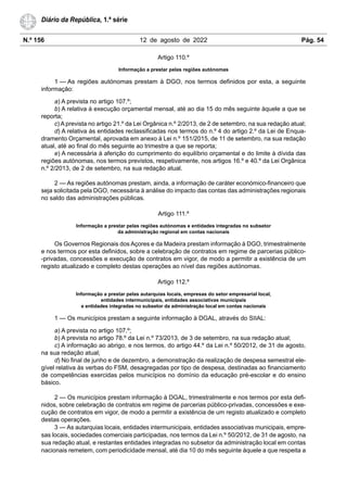 N.º 156 12 de agosto de 2022 Pág. 54
Diário da República, 1.ª série
Artigo 110.º
Informação a prestar pelas regiões autónomas
1 — As regiões autónomas prestam à DGO, nos termos definidos por esta, a seguinte
informação:
a) A prevista no artigo 107.º;
b) A relativa à execução orçamental mensal, até ao dia 15 do mês seguinte àquele a que se
reporta;
c) A prevista no artigo 21.º da Lei Orgânica n.º 2/2013, de 2 de setembro, na sua redação atual;
d) A relativa às entidades reclassificadas nos termos do n.º 4 do artigo 2.º da Lei de Enqua-
dramento Orçamental, aprovada em anexo à Lei n.º 151/2015, de 11 de setembro, na sua redação
atual, até ao final do mês seguinte ao trimestre a que se reporta;
e) A necessária à aferição do cumprimento do equilíbrio orçamental e do limite à dívida das
regiões autónomas, nos termos previstos, respetivamente, nos artigos 16.º e 40.º da Lei Orgânica
n.º 2/2013, de 2 de setembro, na sua redação atual.
2 — As regiões autónomas prestam, ainda, a informação de caráter económico-financeiro que
seja solicitada pela DGO, necessária à análise do impacto das contas das administrações regionais
no saldo das administrações públicas.
Artigo 111.º
Informação a prestar pelas regiões autónomas e entidades integradas no subsetor
da administração regional em contas nacionais
Os Governos Regionais dos Açores e da Madeira prestam informação à DGO, trimestralmente
e nos termos por esta definidos, sobre a celebração de contratos em regime de parcerias público-
-privadas, concessões e execução de contratos em vigor, de modo a permitir a existência de um
registo atualizado e completo destas operações ao nível das regiões autónomas.
Artigo 112.º
Informação a prestar pelas autarquias locais, empresas do setor empresarial local,
entidades intermunicipais, entidades associativas municipais
e entidades integradas no subsetor da administração local em contas nacionais
1 — Os municípios prestam a seguinte informação à DGAL, através do SIIAL:
a) A prevista no artigo 107.º;
b) A prevista no artigo 78.º da Lei n.º 73/2013, de 3 de setembro, na sua redação atual;
c) A informação ao abrigo, e nos termos, do artigo 44.º da Lei n.º 50/2012, de 31 de agosto,
na sua redação atual;
d) No final de junho e de dezembro, a demonstração da realização de despesa semestral ele-
gível relativa às verbas do FSM, desagregadas por tipo de despesa, destinadas ao financiamento
de competências exercidas pelos municípios no domínio da educação pré-escolar e do ensino
básico.
2 — Os municípios prestam informação à DGAL, trimestralmente e nos termos por esta defi-
nidos, sobre celebração de contratos em regime de parcerias público-privadas, concessões e exe-
cução de contratos em vigor, de modo a permitir a existência de um registo atualizado e completo
destas operações.
3 — As autarquias locais, entidades intermunicipais, entidades associativas municipais, empre-
sas locais, sociedades comerciais participadas, nos termos da Lei n.º 50/2012, de 31 de agosto, na
sua redação atual, e restantes entidades integradas no subsetor da administração local em contas
nacionais remetem, com periodicidade mensal, até dia 10 do mês seguinte àquele a que respeita a
 