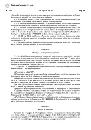 N.º 156 12 de agosto de 2022 Pág. 55
Diário da República, 1.ª série
informação, dados relativos a compromissos e pagamentos em atraso, para efeitos de verificação
do disposto no artigo 86.º da Lei do Orçamento do Estado.
4 — As freguesias enviam à DGAL trimestralmente, nos 10 dias subsequentes ao período a
que respeitam, os mapas de fluxos de caixa, através da aplicação SIIAL.
5 — As entidades intermunicipais remetem à DGAL trimestralmente, nos 10 dias subsequentes
ao período a que respeitam, informação relativa aos empréstimos contraídos e à dívida total.
6 — As empresas locais e as sociedades comerciais participadas, nos termos da Lei n.º 50/2012,
de 31 de agosto, na sua redação atual, enviam à DGAL, através de aplicação disponibilizada para o
efeito, os documentos de prestação de contas e demais informação a remeter à UTAM nos termos
do artigo 64.º do Decreto-Lei n.º 133/2013, de 3 de outubro, na sua redação atual.
7 — A DGO e a DGAL partilham a informação prestada nos termos do presente artigo,
podendo, no âmbito das respetivas atribuições, solicitar informações adicionais às entidades
constantes do n.º 4.
8 — Os municípios ficam dispensados do cumprimento do disposto no artigo 8.º do Decreto-
-Lei n.º 54-A/99, de 22 de fevereiro, na sua redação atual.
Artigo 113.º
Informação a prestar pela segurança social
1 — As instituições de segurança social e os demais organismos com orçamentos integrados
no orçamento da segurança social devem disponibilizar, mensalmente, ao IGFSS, I. P., até ao sétimo
dia do mês seguinte àquele a que respeitam, elementos sobre a execução orçamental de receita e
de despesa realizados nos termos definidos no Plano Oficial de Contabilidade das Instituições do
Sistema de Solidariedade e Segurança Social.
2 — O IGFSS, I. P., procede ao registo da informação sobre a execução orçamental, em suporte
a definir pela DGO, nos seguintes termos:
a) A prevista no artigo 107.º;
b) A execução orçamental mensal especificada pela classificação económica e pelos serviços
destinatários, até ao dia 18 do mês seguinte àquele a que respeitem;
c) A execução orçamental trimestral referente à despesa financiada por transferências do orça-
mento do Estado, especificada pela natureza da despesa, e respetivo saldo de execução disponível
para períodos seguintes, até ao final do dia 18 do mês seguinte ao fim do trimestre;
d) A execução orçamental trimestral especificada pela classificação económica, até ao final
do dia 18 do mês seguinte ao fim do trimestre;
e) A previsão da execução orçamental anual, até ao final do mês seguinte ao fim do trimestre;
f) Os dados referentes à situação da dívida e dos ativos expressos em títulos de dívida emiti-
dos pelas administrações públicas, de acordo com o Regulamento (CE) 3605/93, do Conselho, de
22 de novembro de 1993, até 31 de janeiro e 31 de julho;
g) A dívida contraída e os ativos expressos em títulos de dívida emitidos pelas administrações
públicas, em cumprimento do Regulamento (CE) 1222/2004, do Conselho, de 28 de junho de 2004,
até ao final do mês seguinte ao fim do trimestre.
Artigo 114.º
Deveres de informação
Para além das obrigações de informação especialmente previstas no presente capítulo, a DGO
pode ainda solicitar às entidades referidas no artigo 2.º da Lei de Enquadramento Orçamental,
aprovada em anexo à Lei n.º 151/2015, de 11 de setembro, na sua redação atual, outra informação
que se revele necessária para o acompanhamento da execução orçamental.
 