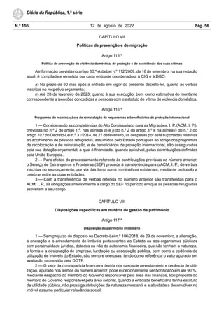 N.º 156 12 de agosto de 2022 Pág. 56
Diário da República, 1.ª série
CAPÍTULO VII
Políticas de prevenção e de migração
Artigo 115.º
Política de prevenção da violência doméstica, de proteção e de assistência das suas vítimas
A informação prevista no artigo 80.º-A da Lei n.º 112/2009, de 16 de setembro, na sua redação
atual, é compilada e remetida por cada entidade coordenadora à CIG e à DGO:
a) No prazo de 60 dias após a entrada em vigor do presente decreto-lei, quanto às verbas
inscritas no respetivo orçamento;
b) Até 28 de fevereiro de 2023, quanto à sua execução, bem como estimativa do montante
correspondente a isenções concedidas a pessoas com o estatuto de vítima de violência doméstica.
Artigo 116.º
Programas de recolocação e de reinstalação de requerentes e beneficiários de proteção internacional
1 — Considerando as competências do Alto Comissariado para as Migrações, I. P. (ACM, I. P.),
previstas no n.º 2 do artigo 1.º, nas alíneas c) e j) do n.º 2 do artigo 3.º e na alínea i) do n.º 2 do
artigo 10.º do Decreto-Lei n.º 31/2014, de 27 de fevereiro, as despesas por este suportadas relativas
ao acolhimento de pessoas refugiadas, assumidas pelo Estado português ao abrigo dos programas
de recolocação e de reinstalação, e de beneficiários de proteção internacional, são asseguradas
pela sua dotação orçamental, a qual é financiada, quando aplicável, pelas contribuições definidas
pela União Europeia.
2 — Para efeitos do processamento referente às contribuições previstas no número anterior,
o Serviço de Estrangeiros e Fronteiras (SEF) procede à transferência para o ACM, I. P., de verbas
inscritas no seu orçamento, por via das lump sums nominativas existentes, mediante protocolo a
celebrar entre as duas entidades.
3 — Com a transferência de verbas referida no número anterior são transferidas para o
ACM, I. P., as obrigações anteriormente a cargo do SEF no período em que as pessoas refugiadas
estiveram a seu cargo.
CAPÍTULO VIII
Disposições específicas em matéria de gestão de património
Artigo 117.º
Disposição do património imobiliário
1 — Sem prejuízo do disposto no Decreto-Lei n.º 106/2018, de 29 de novembro, a alienação,
a oneração e o arrendamento de imóveis pertencentes ao Estado ou aos organismos públicos
com personalidade jurídica, dotados ou não de autonomia financeira, que não tenham a natureza,
a forma e a designação de empresa, fundação ou associação pública, bem como a cedência de
utilização de imóveis do Estado, são sempre onerosas, tendo como referência o valor apurado em
avaliação promovida pela DGTF.
2 — O valor da contrapartida financeira devida nos casos de arrendamento e cedência de utili-
zação, apurado nos termos do número anterior, pode excecionalmente ser bonificado em até 90 %,
mediante despacho do membro do Governo responsável pela área das finanças, sob proposta do
membro do Governo responsável pela área setorial, quando a entidade beneficiária tenha estatuto
de utilidade pública, não prossiga atribuições de natureza mercantil e a atividade a desenvolver no
imóvel assuma particular relevância social.
 