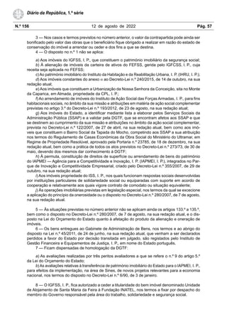 N.º 156 12 de agosto de 2022 Pág. 57
Diário da República, 1.ª série
3 — Nos casos e termos previstos no número anterior, o valor da contrapartida pode ainda ser
bonificado pelo valor das obras que o beneficiário fique obrigado a realizar em razão do estado de
conservação do imóvel a arrendar ou ceder e dos fins a que se destina.
4 — O disposto no n.º 1 não se aplica:
a) Aos imóveis do IGFSS, I. P., que constituem o património imobiliário da segurança social;
b) À alienação de imóveis da carteira de ativos do FEFSS, gerida pelo IGFCSS, I. P., cuja
receita seja aplicada no FEFSS;
c) Ao património imobiliário do Instituto da Habitação e da Reabilitação Urbana, I. P. (IHRU, I. P.);
d) Aos imóveis constantes do anexo III ao Decreto-Lei n.º 240/2015, de 14 de outubro, na sua
redação atual;
e) Aos imóveis que constituem a Urbanização da Nossa Senhora da Conceição, sita no Monte
da Caparica, em Almada, propriedade da CPL, I. P.;
f) Ao arrendamento de imóveis do Instituto de Ação Social das Forças Armadas, I. P., para fins
habitacionais sociais, no âmbito da sua missão e atribuições em matéria de ação social complementar
previstas no artigo 3.º do Decreto-Lei n.º 193/2012, de 23 de agosto, na sua redação atual;
g) Aos imóveis do Estado, a identificar mediante lista a elaborar pelos Serviços Sociais da
Administração Pública (SSAP) e a validar pela DGTF, que se encontram afetos aos SSAP e que
se destinem ao cumprimento da sua missão e atribuições no âmbito da ação social complementar,
prevista no Decreto-Lei n.º 122/2007, de 27 de abril, na sua redação atual, bem como aos imó-
veis que constituem o Bairro Social da Tapada do Mocho, competindo aos SSAP a sua atribuição
nos termos do Regulamento de Casas Económicas da Obra Social do Ministério do Ultramar, em
Regime de Propriedade Resolúvel, aprovado pela Portaria n.º 23785, de 18 de dezembro, na sua
redação atual, bem como a prática de todos os atos previstos no Decreto-Lei n.º 273/73, de 30 de
maio, devendo dos mesmos dar conhecimento à DGTF;
h) À permuta, constituição de direitos de superfície ou arrendamento de bens do património
do IAPMEI — Agência para a Competitividade e Inovação, I. P. (IAPMEI, I. P.), integrados no Par-
que de Inovação e Competitividade Empresarial, criado pelo Decreto-Lei n.º 355/2007, de 29 de
outubro, na sua redação atual;
i) Aos imóveis propriedade do ISS, I. P., nos quais funcionam respostas sociais desenvolvidas
por instituições particulares de solidariedade social ou equiparadas com suporte em acordo de
cooperação e relativamente aos quais vigore contrato de comodato ou situação equivalente;
j) Às operações imobiliárias previstas em legislação especial, nos termos da qual se excecione
a aplicação do princípio da onerosidade ou o disposto no Decreto-Lei n.º 280/2007, de 7 de agosto,
na sua redação atual.
5 — Às situações previstas no número anterior não se aplicam ainda os artigos 133.º a 135.º,
bem como o disposto no Decreto-Lei n.º 280/2007, de 7 de agosto, na sua redação atual, e o dis-
posto na Lei do Orçamento do Estado quanto à afetação do produto da alienação e oneração de
imóveis.
6 — Os bens entregues ao Gabinete de Administração de Bens, nos termos e ao abrigo do
disposto na Lei n.º 45/2011, de 24 de junho, na sua redação atual, que venham a ser declarados
perdidos a favor do Estado por decisão transitada em julgado, são registados pelo Instituto de
Gestão Financeira e Equipamentos de Justiça, I. P., em nome do Estado português.
7 — Ficam dispensadas de homologação da DGTF:
a) As avaliações realizadas por três peritos avaliadores a que se refere o n.º 9 do artigo 5.º
da Lei do Orçamento do Estado;
b) As avaliações relativas à transferência de património imobiliário do Estado para o IAPMEI, I. P.,
para efeitos da implementação, na área de Sines, de novos projetos relevantes para a economia
nacional, nos termos do disposto no Decreto-Lei n.º 6/90, de 3 de janeiro.
8 — O IGFSS, I. P., fica autorizado a ceder a titularidade do bem imóvel denominado Unidade
de Alojamento de Santa Maria da Feira à Fundação INATEL, nos termos a fixar por despacho do
membro do Governo responsável pela área do trabalho, solidariedade e segurança social.
 