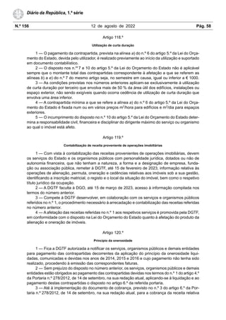 N.º 156 12 de agosto de 2022 Pág. 58
Diário da República, 1.ª série
Artigo 118.º
Utilização de curta duração
1 — O pagamento da contrapartida, prevista na alínea a) do n.º 6 do artigo 5.º da Lei do Orça-
mento do Estado, devida pelo utilizador, é realizado previamente ao início da utilização e suportado
em documento contabilístico.
2 — O disposto nos n.os
7 e 10 do artigo 5.º da Lei do Orçamento do Estado não é aplicável
sempre que o montante total das contrapartidas correspondente à afetação a que se referem as
alíneas b) a e) do n.º 7 do mesmo artigo seja, no semestre em causa, igual ou inferior a € 1000.
3 — As condições previstas nos números anteriores aplicam-se exclusivamente à utilização
de curta duração por terceiro que envolva mais de 50 % da área útil dos edifícios, instalações ou
espaço exterior, não sendo exigíveis quando ocorra cedência de utilização de curta duração que
envolva uma área inferior.
4 — A contrapartida mínima a que se refere a alínea a) do n.º 6 do artigo 5.º da Lei do Orça-
mento do Estado é fixada num ou em vários preços m2
/hora para edifícios e m2
/dia para espaços
exteriores.
5 — O incumprimento do disposto no n.º 10 do artigo 5.º da Lei do Orçamento do Estado deter-
mina a responsabilidade civil, financeira e disciplinar do dirigente máximo do serviço ou organismo
ao qual o imóvel está afeto.
Artigo 119.º
Contabilização de receita proveniente de operações imobiliárias
1 — Com vista à contabilização das receitas provenientes de operações imobiliárias, devem
os serviços do Estado e os organismos públicos com personalidade jurídica, dotados ou não de
autonomia financeira, que não tenham a natureza, a forma e a designação de empresa, funda-
ção ou associação pública, remeter à DGTF, até 15 de fevereiro de 2023, informação relativa às
operações de alienação, permuta, oneração e cedências relativas aos imóveis sob a sua gestão,
identificando a inscrição matricial, o registo e o local da situação do imóvel, bem como o respetivo
título jurídico da ocupação.
2 — A DGTF faculta à DGO, até 15 de março de 2023, acesso à informação compilada nos
termos do número anterior.
3 — Compete à DGTF desenvolver, em colaboração com os serviços e organismos públicos
referidos no n.º 1, o procedimento necessário à arrecadação e contabilização das receitas referidas
no número anterior.
4 — A afetação das receitas referidas no n.º 1 aos respetivos serviços é promovida pela DGTF,
em conformidade com o disposto na Lei do Orçamento do Estado quanto à afetação do produto da
alienação e oneração de imóveis.
Artigo 120.º
Princípio da onerosidade
1 — Fica a DGTF autorizada a notificar os serviços, organismos públicos e demais entidades
para pagamento das contrapartidas decorrentes da aplicação do princípio da onerosidade liqui-
dadas, comunicadas e devidas nos anos de 2014, 2015 e 2016 e cujo pagamento não tenha sido
realizado, procedendo à emissão das correspondentes faturas.
2 — Sem prejuízo do disposto no número anterior, os serviços, organismos públicos e demais
entidades estão obrigados ao pagamento das contrapartidas devidas nos termos do n.º 1 do artigo 4.º
da Portaria n.º 278/2012, de 14 de setembro, na sua redação atual, aplicando-se à liquidação e ao
pagamento destas contrapartidas o disposto no artigo 6.º da referida portaria.
3 — Até à implementação do documento de cobrança, previsto no n.º 3 do artigo 6.º da Por-
taria n.º 278/2012, de 14 de setembro, na sua redação atual, para a cobrança da receita relativa
 