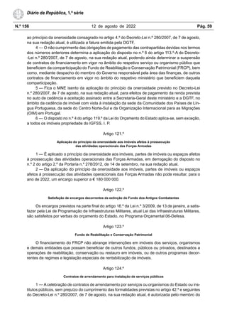 N.º 156 12 de agosto de 2022 Pág. 59
Diário da República, 1.ª série
ao princípio da onerosidade consagrado no artigo 4.º do Decreto-Lei n.º 280/2007, de 7 de agosto,
na sua redação atual, é utilizada a fatura emitida pela DGTF.
4 — O não cumprimento das obrigações de pagamento das contrapartidas devidas nos termos
dos números anteriores determina a aplicação do disposto no n.º 6 do artigo 113.º-A do Decreto-
-Lei n.º 280/2007, de 7 de agosto, na sua redação atual, podendo ainda determinar a suspensão
de contratos de financiamento em vigor no âmbito do respetivo serviço ou organismo público que
beneficiem da comparticipação do Fundo de Reabilitação e Conservação Patrimonial (FRCP), bem
como, mediante despacho do membro do Governo responsável pela área das finanças, de outros
contratos de financiamento em vigor no âmbito do respetivo ministério que beneficiem daquela
comparticipação.
5 — Fica o MNE isento da aplicação do princípio da onerosidade previsto no Decreto-Lei
n.º 280/2007, de 7 de agosto, na sua redação atual, para efeitos de pagamento da renda prevista
no auto de cedência e aceitação assinado entre a Secretaria-Geral deste ministério e a DGTF, no
âmbito da cedência de imóvel com vista à instalação da sede da Comunidade dos Países de Lín-
gua Portuguesa, da sede do Centro Norte-Sul e da Organização Internacional para as Migrações
(OIM) em Portugal.
6 — O disposto no n.º 4 do artigo 119.º da Lei do Orçamento do Estado aplica-se, sem exceção,
a todos os imóveis propriedade do IGFSS, I. P.
Artigo 121.º
Aplicação do princípio da onerosidade aos imóveis afetos à prossecução
das atividades operacionais das Forças Armadas
1 — É aplicado o princípio da onerosidade aos imóveis, partes de imóveis ou espaços afetos
à prossecução das atividades operacionais das Forças Armadas, em derrogação do disposto no
n.º 2 do artigo 2.º da Portaria n.º 278/2012, de 14 de setembro, na sua redação atual.
2 — Da aplicação do princípio da onerosidade aos imóveis, partes de imóveis ou espaços
afetos à prossecução das atividades operacionais das Forças Armadas não pode resultar, para o
ano de 2022, um encargo superior a € 180 000 000.
Artigo 122.º
Satisfação de encargos decorrentes da extinção do Fundo dos Antigos Combatentes
Os encargos previstos na parte final do artigo 16.º da Lei n.º 3/2009, de 13 de janeiro, a satis-
fazer pela Lei de Programação de Infraestruturas Militares, atual Lei das Infraestruturas Militares,
são satisfeitos por verbas do orçamento do Estado, no Programa Orçamental 06-Defesa.
Artigo 123.º
Fundo de Reabilitação e Conservação Patrimonial
O financiamento do FRCP não abrange intervenções em imóveis dos serviços, organismos
e demais entidades que possam beneficiar de outros fundos, públicos ou privados, destinados a
operações de reabilitação, conservação ou restauro em imóveis, ou de outros programas decor-
rentes de regimes e legislação especiais de rentabilização de imóveis.
Artigo 124.º
Contratos de arrendamento para instalação de serviços públicos
1 — A celebração de contratos de arrendamento por serviços ou organismos do Estado ou ins-
titutos públicos, sem prejuízo do cumprimento das formalidades previstas no artigo 42.º e seguintes
do Decreto-Lei n.º 280/2007, de 7 de agosto, na sua redação atual, é autorizada pelo membro do
 