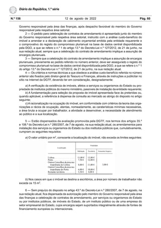 N.º 156 12 de agosto de 2022 Pág. 60
Diário da República, 1.ª série
Governo responsável pela área das finanças, após despacho favorável do membro do Governo
responsável pela respetiva área setorial.
2 — O pedido para celebração de contratos de arrendamento é apresentado junto do membro
do Governo responsável pela respetiva área setorial, instruído com a análise custo-benefício do
imóvel a arrendar e a declaração de cabimento orçamental emitida pela entidade requerente e
o comprovativo do registo do compromisso plurianual na base de dados central disponibilizada
pela DGO, a que se refere o n.º 1 do artigo 13.º do Decreto-Lei n.º 127/2012, de 21 de junho, na
sua redação atual, sempre que a celebração do contrato de arrendamento implique a assunção de
encargos plurianuais.
3 — Sempre que a celebração do contrato de arrendamento implique a assunção de encargos
plurianuais, previamente ao pedido referido no número anterior, deve ser assegurado o registo do
compromisso plurianual na base de dados central disponibilizada pela DGO, a que se refere o n.º 1
do artigo 13.º do Decreto-Lei n.º 127/2012, de 21 de junho, na sua redação atual.
4 — Os critérios e normas técnicas a que obedece a análise custo-benefício referida no número
anterior são fixados pelo diretor-geral do Tesouro e Finanças, através de instruções a publicitar no
sítio na Internet da DGTF, devendo ter em consideração, designadamente:
a) A verificação da existência de imóveis, afetos a serviços ou organismos do Estado ou pro-
priedade de institutos públicos do mesmo ministério, passíveis de instalação da entidade requerente;
b) A fundamentação para seleção da proposta de imóvel apresentada face às preteridas ou,
quando aplicável, a referência à dispensa de consulta ao mercado ao abrigo do disposto no artigo
seguinte;
c) A racionalização na ocupação do imóvel, em conformidade com critérios da teoria das orga-
nizações e rácios de ocupação, atentas, nomeadamente, as caraterísticas mínimas necessárias,
a área bruta a ocupar por trabalhador, a atividade a desenvolver, a necessidade de atendimento
ao público e a sua localização.
5 — Estão dispensados da avaliação promovida pela DGTF, nos termos dos artigos 35.º
e 108.º do Decreto-Lei n.º 280/2007, de 7 de agosto, na sua redação atual, os arrendamentos para
instalação dos serviços ou organismos do Estado ou dos institutos públicos que, cumulativamente,
cumpram os seguintes requisitos:
a) O valor unitário por m2
, consoante a localização do imóvel, não exceda os limites seguintes:
b) Nos casos em que o imóvel se destina a escritórios, a área por número de trabalhador não
exceda os 15 m2
.
6 — Sem prejuízo do disposto no artigo 43.º do Decreto-Lei n.º 280/2007, de 7 de agosto, na
sua redação atual, fica dispensada da autorização pelo membro do Governo responsável pela área
das finanças a celebração de contratos de arrendamento, por serviços ou organismos do Estado
ou por institutos públicos, de imóveis do Estado, de um instituto público ou de uma empresa do
setor empresarial do Estado, cujos encargos sejam suportados integralmente através de fontes de
financiamento europeias ou internacionais.
 