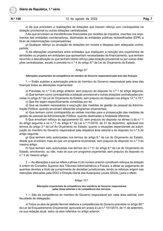 N.º 156 12 de agosto de 2022 Pág. 7
Diário da República, 1.ª série
e) As que procedam a reafetações de dotações que tiveram reforço com contrapartida na
dotação provisional ou outras dotações centralizadas;
f) As que envolvam as transferências financiadas por receitas de impostos, inscritas nos orça-
mentos das entidades coordenadoras, destinadas às entidades públicas reclassificadas (EPR) a
título de indemnizações compensatórias;
g) Qualquer reforço ou anulação de dotações em receita e despesa sem adequada contra-
partida;
h) As alterações orçamentais entre entidades que impliquem a redução dos orçamentos de
atividades ou projetos em entidades que apresentam necessidades de financiamento, que tenham
recorrido a descativação ou que tenham obtido reforço pela dotação provisional ou por outras dota-
ções centralizadas, exceto a prevista no n.º 4 do artigo 8.º da Lei do Orçamento do Estado.
Artigo 9.º
Alterações orçamentais da competência do membro do Governo responsável pela área das finanças
1 — Estão sujeitas a autorização prévia do membro do Governo responsável pela área das
finanças todas as alterações orçamentais:
a) Previstas no n.º 3 do artigo anterior, sem prejuízo do disposto no n.º 1 do artigo seguinte;
b) Que tenham como contrapartida a dotação provisional e outras dotações centralizadas pre-
vistas no artigo 8.º da Lei do Orçamento do Estado, sem prejuízo do disposto nos artigos 12.º e 15.º;
c) Que lhe sejam especificamente cometidas por lei;
d) Que se revelem necessárias à execução das medidas de gestão de pessoal da Adminis-
tração Pública, quando envolvam diferentes programas orçamentais;
e) Que tenham como contrapartida as verbas inscritas para a prossecução das medidas de
gestão de pessoal da Administração Pública, quando destinadas a finalidade diferente;
f) Que envolvam reforço do agrupamento 02, sem prejuízo do disposto na alínea c) do n.º 1
do artigo seguinte e no n.º 7 do artigo 4.º da Lei n.º 71/2018, de 31 de dezembro, aplicável nos
termos do artigo 3.º da Lei do Orçamento do Estado, quanto a situações dependentes da autori-
zação do membro do Governo responsável pela respetiva área setorial e do disposto no n.º 5 do
artigo seguinte;
g) Que tenham sido autorizadas nos termos do artigo 8.º da Lei do Orçamento do Estado,
desde que envolvam mais do que um programa orçamental, sem prejuízo do disposto no n.º 3 do
mesmo artigo;
h) Que tenham sido autorizadas nos termos do n.º 11 do artigo 8.º da Lei do Orçamento do
Estado, envolvendo, ou não, mais do que um programa orçamental, sem prejuízo do disposto no
n.º 3 do mesmo artigo.
2 — As alterações a que se refere a alínea h) do número anterior constituem reforços da dotação
à ordem do Conselho Superior dos Tribunais Administrativos e Fiscais, a afetar ao pagamento de
quantias devidas a título de cumprimento de decisões jurisdicionais, tendo os reforços origem nas
retenções efetuadas pela DGO e Direção-Geral das Autarquias Locais (DGAL) para o efeito.
Artigo 10.º
Alterações orçamentais da competência dos membros do Governo responsáveis
pelas áreas setoriais e da competência dos serviços
1 — São da competência do membro do Governo responsável por cada área setorial, com
faculdade de delegação:
a) Todos os atos de gestão flexível relativos a competências do Governo previstas no artigo 60.º
da Lei de Enquadramento Orçamental, aprovada em anexo à Lei n.º 151/2015, de 11 de setembro,
na sua redação atual, salvo os atos referidos no artigo anterior;
 