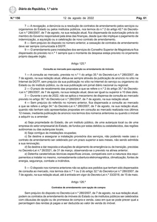 N.º 156 12 de agosto de 2022 Pág. 61
Diário da República, 1.ª série
7 — A revogação, a denúncia ou a resolução de contratos de arrendamento pelos serviços ou
organismos do Estado ou pelos institutos públicos, nos termos do n.º 2 do artigo 42.º do Decreto-
-Lei n.º 280/2007, de 7 de agosto, na sua redação atual, fica dispensada da autorização prévia do
membro do Governo responsável pela área das finanças, desde que não implique o pagamento de
indemnização, a aquisição ou a celebração de novo contrato de arrendamento.
8 — Sem prejuízo do disposto no número anterior, a cessação de contratos de arrendamento
deve ser sempre comunicada à DGTF.
9 — O arrendamento para instalações dos serviços do Conselho Superior de Magistratura fica
dispensado do previsto no n.º 1 sempre que o montante da despesa esteja previsto no orçamento
próprio daquele órgão.
Artigo 125.º
Consulta ao mercado para aquisição ou arrendamento de imóveis
1 — A consulta ao mercado, prevista no n.º 1 do artigo 35.º do Decreto-Lei n.º 280/2007, de
7 de agosto, na sua redação atual, efetua-se sempre através da publicação de anúncio no sítio na
Internet da DGTF, sem prejuízo da sua publicação no sítio na Internet do serviço ou organismo do
Estado ou do instituto público, ou da sua publicação em jornal diário nacional ou regional.
2 — O prazo de recebimento das propostas a que se refere o n.º 2 do artigo 35.º do Decreto-
-Lei n.º 280/2007, de 7 de agosto, na sua redação atual, deve ser igual ou superior a 10 dias úteis.
3 — Durante o ano de 2022, não se aplica o mecanismo de dispensa de consulta ao mercado
previsto no artigo 36.º do Decreto-Lei n.º 280/2007, de 7 de agosto, na sua redação atual.
4 — Sem prejuízo do referido no número anterior, fica dispensada a consulta ao mercado
a que se refere o artigo 34.º do Decreto-Lei n.º 280/2007, de 7 de agosto, na sua redação atual,
quando não tenham sido apresentadas propostas em consulta ao mercado realizada nos últimos
12 meses, mediante publicação de anúncio nos termos dos números anteriores ou quando o imóvel
a adquirir ou a arrendar:
a) Seja propriedade do Estado, de um instituto público, de uma autarquia local ou de uma
empresa do setor empresarial do Estado, de fundos por estas detidos ou estabelecidos, das regiões
autónomas ou das autarquias locais;
b) Seja contíguo às instalações ocupadas;
c) Se destine a assegurar a instalação provisória dos serviços, não podendo neste caso o
contrato de arrendamento ser celebrado por um prazo superior a seis meses, não sendo admitida
a sua renovação;
d) Se destine a dar resposta a situações de alojamento de emergência ou de transição, previstas
no Decreto-Lei n.º 26/2021, de 31 de março, observando-se o previsto na alínea anterior;
e) Detenha caraterísticas técnicas específicas únicas, compatíveis com a natureza dos equi-
pamentos a instalar no mesmo, nomeadamente cobertura eletromagnética, climatização, fontes de
energia, segurança, combate a incêndios.
5 — O disposto nos números anteriores não se aplica aos pedidos que tenham sido dispensados
de consulta ao mercado, nos termos dos n.os
1 ou 2 do artigo 32.º do Decreto-Lei n.º 280/2007, de
7 de agosto, na sua redação atual, até à entrada em vigor do Decreto-Lei n.º 33/2018, de 15 de maio.
Artigo 126.º
Contratos de arrendamento com opção de compra
Sem prejuízo do disposto no Decreto-Lei n.º 280/2007, de 7 de agosto, na sua redação atual,
podem os contratos de arrendamento de imóveis do Estado ou de institutos públicos ser celebrados
com cláusulas de opção ou de promessa de compra e venda, caso em que se pode prever qual a
percentagem das rendas já pagas a ser deduzida ao valor de venda do imóvel.
 