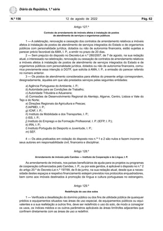 N.º 156 12 de agosto de 2022 Pág. 62
Diário da República, 1.ª série
Artigo 127.º
Contrato de arrendamento de imóveis afetos à instalação de postos
de atendimento de serviços e organismos públicos
1 — A celebração, renovação e cessação dos contratos de arrendamento relativos a imóveis
afetos à instalação de postos de atendimento de serviços integrados do Estado e de organismos
públicos com personalidade jurídica, dotados ou não de autonomia financeira, estão sujeitas a
parecer prévio favorável da AMA, I. P., a emitir no prazo de 20 dias.
2 — Sem prejuízo do disposto no Decreto-Lei n.º 280/2007, de 7 de agosto, na sua redação
atual, o interessado na celebração, renovação ou cessação de contratos de arrendamento relativos
a imóveis afetos à instalação de postos de atendimento de serviços integrados do Estado e de
organismos públicos com personalidade jurídica, dotados ou não de autonomia financeira, comu-
nica previamente essa intenção à DGTF, que solicita à AMA, I. P., a emissão do parecer referido
no número anterior.
3 — Os postos de atendimento considerados para efeitos do presente artigo correspondem,
designadamente, àqueles em que são prestados serviços pelas seguintes entidades:
a) Agência Portuguesa do Ambiente, I. P.;
b) Autoridade para as Condições de Trabalho;
c) Autoridade Tributária e Aduaneira;
d) Comissões de Desenvolvimento Regional do Alentejo, Algarve, Centro, Lisboa e Vale do
Tejo e do Norte;
e) Direções Regionais da Agricultura e Pescas;
f) IAPMEI, I. P.;
g) ICNF, I. P.;
h) Instituto da Mobilidade e dos Transportes, I. P.;
i) ISS, I. P.;
j) Instituto do Emprego e da Formação Profissional, I. P. (IEFP, I. P.);
k) IRN, I. P.;
l) Instituto Português do Desporto e Juventude, I. P.;
m) SEF.
4 — Os atos praticados em violação do disposto nos n.os
1 e 2 são nulos e fazem incorrer os
seus autores em responsabilidade civil, financeira e disciplinar.
Artigo 128.º
Arrendamento de imóveis pelo Camões — Instituto da Cooperação e da Língua, I. P.
Ao arrendamento de imóveis, nos países beneficiários de ajuda para os projetos ou programas
de cooperação cofinanciados pelo Camões, I. P., ou por este geridos, é aplicável o disposto no n.º 2
do artigo 20.º do Decreto-Lei n.º 197/99, de 8 de junho, na sua redação atual, desde que a neces-
sidade destes espaços e respetivo financiamento estejam previstos nos protocolos enquadradores,
bem como aos imóveis destinados à promoção da língua e cultura portuguesas no estrangeiro.
Artigo 129.º
Redefinição do uso dos solos
1 — Verificada a desafetação do domínio público ou dos fins de utilidade pública de quaisquer
prédios e equipamentos situados nas áreas de uso especial, de equipamentos públicos ou equi-
valentes e a sua reafetação a outros fins, deve ser redefinido o uso do solo, de modo a consagrar
os usos, os índices médios e os outros parâmetros aplicáveis às áreas limítrofes adjacentes que
confinem diretamente com as áreas de uso a redefinir.
 