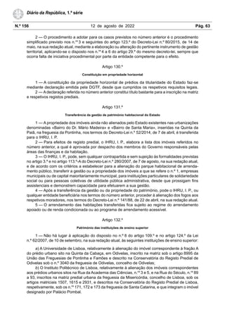 N.º 156 12 de agosto de 2022 Pág. 63
Diário da República, 1.ª série
2 — O procedimento a adotar para os casos previstos no número anterior é o procedimento
simplificado previsto nos n.os
3 e seguintes do artigo 123.º do Decreto-Lei n.º 80/2015, de 14 de
maio, na sua redação atual, mediante a elaboração ou alteração do pertinente instrumento de gestão
territorial, aplicando-se o disposto nos n.os
4 a 6 do artigo 29.º do mesmo decreto-lei, sempre que
ocorra falta de iniciativa procedimental por parte da entidade competente para o efeito.
Artigo 130.º
Constituição em propriedade horizontal
1 — A constituição da propriedade horizontal de prédios da titularidade do Estado faz-se
mediante declaração emitida pela DGTF, desde que cumpridos os respetivos requisitos legais.
2 — A declaração referida no número anterior constitui título bastante para a inscrição na matriz
e respetivos registos prediais.
Artigo 131.º
Transferência da gestão de património habitacional do Estado
1 — A propriedade dos imóveis ainda não alienados pelo Estado existentes nas urbanizações
denominadas «Bairro do Dr. Mário Madeira» e «Bairro de Santa Maria», inseridas na Quinta da
Paiã, na freguesia da Pontinha, nos termos do Decreto-Lei n.º 52/2014, de 7 de abril, é transferida
para o IHRU, I. P.
2 — Para efeitos de registo predial, o IHRU, I. P., elabora a lista dos imóveis referidos no
número anterior, a qual é aprovada por despacho dos membros do Governo responsáveis pelas
áreas das finanças e da habitação.
3 — O IHRU, I. P., pode, sem qualquer contrapartida e sem sujeição às formalidades previstas
no artigo 3.º e no artigo 113.º-A do Decreto-Lei n.º 280/2007, de 7 de agosto, na sua redação atual,
e de acordo com os critérios a estabelecer para a alienação do parque habitacional de arrenda-
mento público, transferir a gestão ou a propriedade dos imóveis a que se refere o n.º 1, empresas
municipais ou de capital maioritariamente municipal, para instituições particulares de solidariedade
social ou para pessoas coletivas de utilidade pública administrativa, desde que prossigam fins
assistenciais e demonstrem capacidade para efetuarem a sua gestão.
4 — Após a transferência da gestão ou da propriedade do património, pode o IHRU, I. P., ou
qualquer entidade beneficiária nos termos do número anterior, proceder à alienação dos fogos aos
respetivos moradores, nos termos do Decreto-Lei n.º 141/88, de 22 de abril, na sua redação atual.
5 — O arrendamento das habitações transferidas fica sujeito ao regime do arrendamento
apoiado ou de renda condicionada ou ao programa de arrendamento acessível.
Artigo 132.º
Património das instituições de ensino superior
1 — Não há lugar à aplicação do disposto no n.º 8 do artigo 109.º e no artigo 124.º da Lei
n.º 62/2007, de 10 de setembro, na sua redação atual, às seguintes instituições de ensino superior:
a) A Universidade de Lisboa, relativamente à alienação do imóvel correspondente à fração A
do prédio urbano sito na Quinta da Cabaça, em Odivelas, inscrito na matriz sob o artigo 8995 da
União das Freguesias de Pontinha e Famões e descrito na Conservatória do Registo Predial de
Odivelas sob o n.º 3040 da freguesia de Odivelas, concelho de Odivelas;
b) O Instituto Politécnico de Lisboa, relativamente à alienação dos imóveis correspondentes
aos prédios urbanos sitos na Rua da Academia das Ciências, n.os
3 e 5, e na Rua do Século, n.os
89
a 93, inscritos na matriz predial urbana da freguesia da Misericórdia, concelho de Lisboa, sob os
artigos matriciais 1507, 1615 e 2931, e descritos na Conservatória do Registo Predial de Lisboa,
respetivamente, sob os n.os
171, 172 e 173 da freguesia de Santa Catarina, e que integram o imóvel
designado por Palácio Pombal.
 