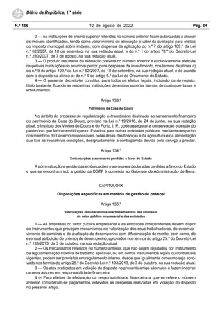 N.º 156 12 de agosto de 2022 Pág. 64
Diário da República, 1.ª série
2 — As instituições de ensino superior referidas no número anterior ficam autorizadas a alienar
os imóveis identificados, tendo como valor mínimo de alienação o valor da avaliação para efeitos
do imposto municipal sobre imóveis, com dispensa da aplicação do n.º 7 do artigo 109.º da Lei
n.º 62/2007, de 10 de setembro, na sua redação atual, e do n.º 1 do artigo 78.º do Decreto-Lei
n.º 280/2007, de 7 de agosto, na sua redação atual.
3 — O produto resultante da alienação prevista no número anterior é exclusivamente afeto às
respetivas instituições do ensino superior, para despesas de investimento, nos termos da alínea c)
do n.º 9 do artigo 109.º da Lei n.º 62/2007, de 10 de setembro, na sua redação atual, e de acordo
com o disposto na alínea a) do n.º 4 do artigo 5.º da Lei do Orçamento do Estado.
4 — O presente decreto-lei constitui, para todos os efeitos legais, incluindo os de registo,
título bastante, ficando as respetivas instituições de ensino superior isentas de quaisquer taxas e
emolumentos.
Artigo 133.º
Património da Casa do Douro
No âmbito do processo de regularização extraordinário destinado ao saneamento financeiro
do património da Casa do Douro, previsto na Lei n.º 19/2016, de 24 de junho, na sua redação
atual, o Instituto dos Vinhos do Douro e do Porto, I. P., pode assegurar a conservação e gestão do
património que for transmitido para o Estado e para outras entidades públicas, mediante despacho
dos membros do Governo responsáveis pelas áreas das finanças e da agricultura e da alimentação
que fixe as respetivas condições, designadamente a contrapartida devida pelo serviço a prestar.
Artigo 134.º
Embarcações e aeronaves perdidas a favor do Estado
A administração e gestão das embarcações e aeronaves declaradas perdidas a favor do Estado
e que se encontram sob a gestão da DGTF é cometida ao Gabinete de Administração de Bens.
CAPÍTULO IX
Disposições específicas em matéria de gestão de pessoal
Artigo 135.º
Valorizações remuneratórias dos trabalhadores das empresas
do setor público empresarial e das entidades
1 — As empresas do setor público empresarial e as entidades independentes devem dispor
de instrumentos que prevejam mecanismos de valorização dos seus trabalhadores, de desenvol-
vimento de carreiras e de avaliação do desempenho com diferenciação de mérito, bem como, de
eventual atribuição de prémios de desempenho, aprovados nos termos do artigo 25.º do Decreto-Lei
n.º 133/2013, de 3 de outubro, na sua redação atual.
2 — Os mecanismos referidos no número anterior, que não sejam regulados por instrumento
de regulamentação coletiva de trabalho aplicável, ou em outros instrumentos legais ou contratuais
vigentes, podem ser previstos em regulamento interno, desde que igualmente o mesmo seja apro-
vado nos termos do artigo 25.º do Decreto-Lei n.º 133/2013, de 3 de outubro, na sua redação atual.
3 — Os atos praticados em violação do disposto no presente artigo são nulos e fazem incorrer
os seus autores em responsabilidade financeira.
4 — Para efeitos de efetivação da responsabilidade financeira a que se refere o número
anterior, consideram-se pagamentos indevidos as despesas realizadas em violação do disposto
no presente artigo.
 