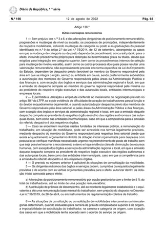 N.º 156 12 de agosto de 2022 Pág. 65
Diário da República, 1.ª série
Artigo 136.º
Outras valorizações remuneratórias
1 — Sem prejuízo dos n.os
3 a 6, e das alterações obrigatórias de posicionamento remuneratório,
progressões e mudanças de nível ou escalão, os processos de promoções, independentemente
da respetiva modalidade, incluindo mudanças de categoria ou posto e as graduações do pessoal
identificado no n.º 9 do artigo 2.º da Lei n.º 75/2014, de 12 de setembro, abrangendo os casos
em que a mudança de categoria ou de posto dependa de procedimento concursal próprio para o
efeito, incluindo procedimento próprio para obtenção de determinados graus ou títulos, desde que
exigidos para integração em categoria superior, bem como os procedimentos internos de seleção
para mudança de nível ou escalão, assim como os outros processos dos quais possa resultar uma
valorização remuneratória, não expressamente prevista em norma específica da Lei do Orçamento
do Estado, dependem de despacho prévio favorável do membro do Governo responsável pela
área em que se integra o órgão, serviço ou entidade em causa, sendo posteriormente submetidos
a autorização dos membros do Governo responsáveis pelas áreas da Administração Pública e
das finanças e, com exceção dos órgãos e serviços das administrações regional e local, em que
a emissão do despacho compete ao membro do governo regional responsável pela matéria ou
ao presidente do respetivo órgão executivo e das autarquias locais, entidades intermunicipais e
empresas locais.
2 — É permitida a utilização e amplitude conferida ao mecanismo de negociação previsto no
artigo 38.º da LTFP, se existir evidência de dificuldade de atração de trabalhadores para a função e
do devido enquadramento orçamental, e quando autorizada por despacho prévio dos membros de
Governo responsáveis pela área setorial, e pelas áreas da Administração Pública e das finanças,
com exceção dos órgãos e serviços da administração regional e local, em que a emissão daquele
despacho compete ao presidente do respetivo órgão executivo das regiões autónomas e das autar-
quias locais, bem como das entidades intermunicipais, caso em que a competência para a emissão
do referido despacho é dos respetivos órgãos.
3 — Caso se encontrem reunidas razões fundadas de interesse público, a remuneração do
trabalhador, em situação de mobilidade, pode ser acrescida nos termos legalmente previstos,
mediante despacho do membro do Governo responsável pela respetiva área setorial desde que
exista enquadramento orçamental no âmbito da dotação inicial orçamentada para despesas com
pessoal e se verifique manifesta necessidade urgente no preenchimento de posto de trabalho sem
que seja possível recorrer a recrutamento externo e haja evidência clara de diminuição de recursos
humanos, com exceção dos órgãos e serviços da administração regional e local, em que a emissão
daquele despacho compete ao presidente do respetivo órgão executivo das regiões autónomas e
das autarquias locais, bem como das entidades intermunicipais, caso em que a competência para
a emissão do referido despacho é dos respetivos órgãos.
4 — O previsto no número anterior é aplicável às situações de consolidação da mobilidade.
5 — Os dirigentes máximos dos órgãos e serviços podem, cumpridos os requisitos legalmente
previstos e de acordo com as verbas orçamentais previstas para o efeito, autorizar dentro da dota-
ção inicial aprovada para o efeito:
a) Alterações do posicionamento remuneratório por opção gestionária com o limite de 5 % do
total de trabalhadores, até ao limite de uma posição remuneratória;
b) A atribuição de prémios de desempenho, até ao montante legalmente estabelecido e o equi-
valente a até uma remuneração base mensal do trabalhador, sem prejuízo do disposto no Decreto-
-Lei n.º 56/2019, de 26 de abril, ou em instrumentos de regulamentação coletiva de trabalho.
6 — As situações de constituição ou consolidação de mobilidades intercarreiras ou intercate-
gorias determinam, quando efetuadas para carreira de grau de complexidade superior à de origem,
a impossibilidade de substituição do trabalhador, na carreira e categoria de origem, com exceção
dos casos em que a mobilidade tenha operado sem o acordo do serviço de origem.
 