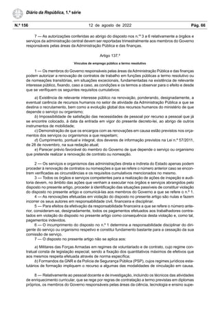 N.º 156 12 de agosto de 2022 Pág. 66
Diário da República, 1.ª série
7 — As autorizações conferidas ao abrigo do disposto nos n.os
3 a 6 relativamente a órgãos e
serviços da administração central devem ser reportadas trimestralmente aos membros do Governo
responsáveis pelas áreas da Administração Pública e das finanças.
Artigo 137.º
Vínculos de emprego público a termo resolutivo
1 — Os membros do Governo responsáveis pelas áreas da Administração Pública e das finanças
podem autorizar a renovação de contratos de trabalho em funções públicas a termo resolutivo ou
de nomeações transitórias, em situações excecionais, fundamentadas na existência de relevante
interesse público, fixando, caso a caso, as condições e os termos a observar para o efeito e desde
que se verifiquem os seguintes requisitos cumulativos:
a) Existência de relevante interesse público na renovação, ponderando, designadamente, a
eventual carência de recursos humanos no setor de atividade da Administração Pública a que se
destina o recrutamento, bem como a evolução global dos recursos humanos do ministério de que
depende o serviço ou organismo;
b) Impossibilidade de satisfação das necessidades de pessoal por recurso a pessoal que já
se encontre colocado, à data da entrada em vigor do presente decreto-lei, ao abrigo de outros
instrumentos de mobilidade;
c) Demonstração de que os encargos com as renovações em causa estão previstos nos orça-
mentos dos serviços ou organismos a que respeitam;
d) Cumprimento, pontual e integral, dos deveres de informação previstos na Lei n.º 57/2011,
de 28 de novembro, na sua redação atual;
e) Parecer prévio favorável do membro do Governo de que depende o serviço ou organismo
que pretende realizar a renovação de contrato ou nomeação.
2 — Os serviços e organismos das administrações direta e indireta do Estado apenas podem
proceder à renovação de contratos ou nomeações a que se refere o número anterior caso se encon-
trem verificadas as circunstâncias e os requisitos cumulativos mencionados no mesmo.
3 — Todos os órgãos e serviços competentes para a realização de ações de inspeção e audi-
toria devem, no âmbito das ações que venham a executar nos órgãos e serviços abrangidos pelo
disposto no presente artigo, proceder à identificação das situações passíveis de constituir violação
do disposto no presente artigo e comunicá-las aos membros do Governo a que se refere o n.º 1.
4 — As renovações efetuadas em violação do disposto no presente artigo são nulas e fazem
incorrer os seus autores em responsabilidade civil, financeira e disciplinar.
5 — Para efeitos da efetivação da responsabilidade financeira a que se refere o número ante-
rior, consideram-se, designadamente, todos os pagamentos efetuados aos trabalhadores contra-
tados em violação do disposto no presente artigo como consequência desta violação e, como tal,
pagamentos indevidos.
6 — O incumprimento do disposto no n.º 1 determina a responsabilidade disciplinar do diri-
gente do serviço ou organismo respetivo e constitui fundamento bastante para a cessação da sua
comissão de serviço.
7 — O disposto no presente artigo não se aplica aos:
a) Militares das Forças Armadas em regimes de voluntariado e de contrato, cujo regime con-
tratual consta de legislação especial, sendo a fixação dos quantitativos máximos de efetivos que
aos mesmos respeita efetuada através de norma específica;
b) Formandos da GNR e da Polícia de Segurança Pública (PSP), cujos regimes jurídicos esta-
tutários de formação impliquem o recurso a algumas das modalidades de vinculação em causa.
8 — Relativamente ao pessoal docente e de investigação, incluindo os técnicos das atividades
de enriquecimento curricular, que se rege por regras de contratação a termo previstas em diplomas
próprios, os membros do Governo responsáveis pelas áreas da ciência, tecnologia e ensino supe-
 