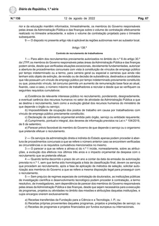 N.º 156 12 de agosto de 2022 Pág. 67
Diário da República, 1.ª série
rior e da educação mantêm informados, trimestralmente, os membros do Governo responsáveis
pelas áreas da Administração Pública e das finanças sobre o volume de contratação efetivamente
realizado no trimestre antecedente, e sobre o volume de contratação projetado para o trimestre
subsequente.
9 — O disposto no presente artigo não é aplicável às regiões autónomas nem ao subsetor local.
Artigo 138.º
Controlo de recrutamento de trabalhadores
1 — Para além dos recrutamentos previamente autorizados no âmbito do n.º 6 do artigo 30.º
da LTFP, os membros do Governo responsáveis pelas áreas da Administração Pública e das finanças
podem ainda, desde que verificadas situações excecionais, devidamente fundamentadas, autorizar
a abertura de procedimentos concursais com vista à constituição de vínculos de emprego público
por tempo indeterminado ou a termo, para carreira geral ou especial e carreiras que ainda não
tenham sido objeto de extinção, de revisão ou de decisão de subsistência, destinados a candidatos
que não possuam um vínculo de emprego público por tempo indeterminado previamente constituído
ou que, possuindo vínculo, tal concurso permita um aumento de remuneração base face ao atual,
fixando, caso a caso, o número máximo de trabalhadores a recrutar e desde que se verifiquem os
seguintes requisitos cumulativos:
a) Existência de relevante interesse público no recrutamento, ponderando, designadamente,
a eventual carência dos recursos humanos no setor de atividade da Administração Pública a que
se destina o recrutamento, bem como a evolução global dos recursos humanos do ministério de
que depende o órgão ou serviço;
b) Impossibilidade de ocupação dos postos de trabalho em causa por trabalhadores com
vínculo de emprego público previamente constituído;
c) Declaração de cabimento orçamental emitida pelo órgão, serviço ou entidade requerente;
d) Cumprimento, pontual e integral, dos deveres de informação previstos na Lei n.º 104/2019,
de 6 de setembro;
e) Parecer prévio favorável do membro do Governo de que depende o serviço ou o organismo
que pretende efetuar o recrutamento.
2 — Os serviços da administração direta e indireta do Estado apenas podem proceder à aber-
tura de procedimentos concursais a que se refere o número anterior caso se encontrem verificadas
as circunstâncias e os requisitos cumulativos mencionados no mesmo.
3 — O parecer a que se refere a alínea e) do n.º 1 incide, nomeadamente, sobre as atribui-
ções, a evolução dos efetivos nos últimos três anos e o impacto orçamental da despesa com o
recrutamento que se pretende efetuar.
4 — Quando tenha decorrido o prazo de um ano a contar da data da emissão da autorização
prevista no n.º 1, sem que tenha sido homologada a lista de classificação final, devem os serviços
que procedem ao recrutamento, após a fase de aplicação de métodos de seleção, solicitar auto-
rização aos membros do Governo a que se refere a mesma disposição legal para prosseguir com
o recrutamento.
5 — Sem prejuízo de regimes especiais de contratação de doutorados, as instituições públicas
de investigação científica e desenvolvimento tecnológico podem proceder à contratação, a termo
resolutivo, de investigadores, sem dependência de parecer dos membros do Governo responsáveis
pelas áreas da Administração Pública e das finanças, desde que sejam necessários para a execução
de programas, projetos ou atividades no âmbito das missões e atribuições daquelas instituições, e
cujos encargos onerem exclusivamente:
a) Receitas transferidas da Fundação para a Ciência e a Tecnologia, I. P.; ou
b) Receitas próprias provenientes daqueles programas, projetos e prestações de serviço; ou
c) Receitas de programas e projetos financiados por fundos europeus ou internacionais.
 