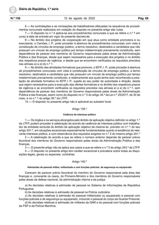 N.º 156 12 de agosto de 2022 Pág. 68
Diário da República, 1.ª série
6 — As contratações e as nomeações de trabalhadores efetuadas na sequência de procedi-
mentos concursais realizados em violação do disposto no presente artigo são nulas.
7 — O disposto no n.º 4 aplica-se aos procedimentos concursais a que se refere o n.º 1 em
curso à data da entrada em vigor do presente decreto-lei.
8 — No âmbito dos projetos de cooperação em que atua como entidade promotora e ou
executante, o Camões, I. P., pode proceder à abertura de procedimentos concursais com vista à
constituição de vínculos de emprego público, a termo resolutivo, destinados a candidatos que não
possuam um vínculo de emprego público por tempo indeterminado previamente constituído, sem
dependência de parecer dos membros do Governo responsáveis pelas áreas da Administração
Pública e das finanças, desde que sejam necessários para a execução dos projetos e no âmbito
dos respetivos prazos de vigência, e desde que se encontrem verificados os requisitos previstos
nas alíneas a) a e) do n.º 1.
9 — No âmbito das atividades formativas que promove, o IEFP, I. P., pode proceder à abertura
de procedimentos concursais com vista à constituição de vínculos de emprego público, a termo
resolutivo, destinados a candidatos que não possuam um vínculo de emprego público por tempo
indeterminado previamente constituído, e relativamente aos quais tenha sido reconhecida a pres-
tação de atividade formativa no IEFP, I. P., sujeita ao seu poder de autoridade e direção, desde
que sejam necessários para a execução das ofertas formativas e no âmbito dos respetivos prazos
de vigência e se encontrem verificados os requisitos previstos nas alíneas a) a e) do n.º 1, sem
dependência de parecer dos membros do Governo responsáveis pelas áreas da Administração
Pública e das finanças, assim como do disposto no n.º 5 do artigo 34.º da Lei n.º 25/2017, de 30 de
maio, e no n.º 1 do artigo 36.º da LTFP.
10 — O disposto no presente artigo não é aplicável ao subsetor local.
Artigo 139.º
Cedência de interesse público
1 — Os órgãos e os serviços abrangidos pelo âmbito de aplicação objetivo definido no artigo 1.º
da LTFP, podem proceder à celebração de acordo de cedência de interesse público com trabalha-
dor de entidade excluída do âmbito de aplicação objetivo da mesma lei, previsto no n.º 1 do seu
artigo 241.º, em situações excecionais especialmente fundamentadas quanto à existência de rele-
vante interesse público, e com observância dos requisitos exigidos no n.º 2 do mesmo artigo 241.º
2 — A celebração do acordo a que se refere o número anterior depende de parecer prévio
favorável dos membros do Governo responsáveis pelas áreas da Administração Pública e das
finanças.
3 — O presente artigo não se aplica aos casos a que se refere o n.º 5 do artigo 243.º da LTFP.
4 — O disposto no presente artigo tem caráter excecional e prevalece sobre todas as dispo-
sições legais, gerais ou especiais, contrárias.
Artigo 140.º
Admissões de pessoal militar, militarizado e com funções policiais, de segurança ou equiparado
Carecem de parecer prévio favorável do membro do Governo responsável pela área das
finanças e, consoante os casos, do Primeiro-Ministro e dos membros do Governo responsáveis
pelas áreas da defesa nacional, da administração interna e da justiça:
a) As decisões relativas à admissão de pessoal no Sistema de Informações da República
Portuguesa;
b) As decisões relativas à admissão de pessoal na Polícia Judiciária;
c) As decisões relativas à admissão do pessoal militarizado ou equiparado e pessoal com
funções policiais e de segurança ou equiparado, incluindo o pessoal do corpo da Guarda Prisional;
d) As decisões relativas à admissão de militares da GNR e do pessoal com funções policiais
da PSP e da Polícia Marítima.
 