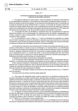 N.º 156 12 de agosto de 2022 Pág. 69
Diário da República, 1.ª série
Artigo 141.º
Contratação de trabalhadores por pessoas coletivas de direito público
e empresas do setor público empresarial
1 — As pessoas coletivas de direito público, ainda que dotadas de autonomia administrativa
ou de independência estatutária, e as empresas do setor público empresarial podem proceder, no
âmbito da respetiva autonomia de gestão, ao recrutamento de trabalhadores para a constituição de
vínculos de emprego por tempo indeterminado, ou a termo, à conversão de contratos a termo em
contratos por tempo indeterminado, bem como à celebração de acordos de cedência de interesse
público com trabalhadores de entidades abrangidas pelo âmbito de aplicação da LTFP, desde que
expressamente autorizados no ato de aprovação do plano de atividades e orçamento.
2 — A proposta de plano de atividades e orçamento deve ser acompanhada do mapa de
pessoal da entidade, com a caracterização dos respetivos postos de trabalho, desagregados por
carreira, categoria e área de especialidade, quando aplicável, evidenciando os postos previstos,
ocupados e não ocupados.
3 — O recrutamento a que se refere o n.º 1 deve ser devidamente sustentado na análise
custo-benefício integrada no plano de atividades e orçamento aprovado, devendo no momento do
recrutamento, estar reunidos os seguintes requisitos, sendo o comprovativo dos mesmos submetido
no Sistema de Recolha de Informação Económica e Financeira (SIRIEF):
a) A proposta de orçamento anual e plurianual ter incluídos os encargos decorrentes do recru-
tamento, evidenciando o impacto no ano da contratação e no respetivo triénio, com identificação
do montante remuneratório dos trabalhadores a contratar, tendo por referência a base da respetiva
carreira e categoria profissional prevista em instrumento de regulamentação coletiva de trabalho
ou em regulamento interno, ou, quando não exista, a menor remuneração base que vinha sendo
paga na empresa para o exercício da mesma categoria profissional, devendo esta assegurar a
inexistência de práticas discriminatórias em matéria salarial;
b) Existência de dotação orçamental para despesas com pessoal;
c) O recrutamento seja considerado imprescindível, tendo em vista a prossecução das atri-
buições e o cumprimento das obrigações de prestação de serviço público da respetiva entidade;
d) Ser impossível satisfazer a necessidade de recrutamento identificada, por recurso a traba-
lhadores que, à data da entrada em vigor do presente decreto-lei, já se encontrem colocados em
situação de valorização profissional ou ao abrigo de outros instrumentos de mobilidade, salvo no
caso de empresas do setor empresarial do Estado;
e) Cumprimento, atempado e integral, dos deveres de informação previstos na Lei n.º 104/2019,
de 6 de novembro;
f) Cumprimento dos demais requisitos legais aplicáveis.
4 — Nos casos não abrangidos pelos números anteriores e em situações excecionais devi-
damente sustentadas na análise custo-benefício efetuada pelas entidades, com fundamento na
existência de relevante interesse público, ponderada a carência dos recursos humanos e a evolução
global dos mesmos, o membro do Governo responsável pela área das finanças, após despacho
favorável do membro do Governo responsável pela respetiva área setorial, pode ainda autorizar o
recrutamento de trabalhadores, desde que se verifiquem cumulativamente os requisitos previstos
no número anterior e o plano de atividades e orçamento esteja aprovado ou a respetiva proposta
tenha sido submetida, cumprindo as instruções para o efeito, na sua forma completa e corretamente
instruída, tendo sido objeto de parecer favorável do órgão de fiscalização.
5 — O disposto no número anterior aplica-se, com as necessárias adaptações, à celebração de
acordos de cedência de interesse público com trabalhadores de entidades abrangidas pelo âmbito
de aplicação da LTFP, ao abrigo dos quais devem ser celebrados, com a entidade cessionária,
contratos de trabalho a termo resolutivo, no âmbito do Código do Trabalho aprovado em anexo à
Lei n.º 7/2009, de 12 de fevereiro, na sua redação atual.
6 — Para efeitos da emissão da autorização prevista no n.º 4, as entidades enviam aos membros
do Governo responsáveis pela respetiva área setorial os elementos comprovativos da verificação
 